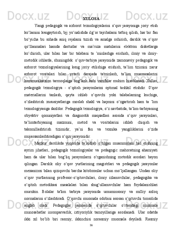 XULOSA
Yangi   pedagogik   va   axborot   texnologiyalarini   o‘quv   jarayoniga   joriy   etish
ko‘lamini   kengaytirish,   bjj   yo‘nalishda   ilg‘or   tajribalami   tatbiq  qilish,   har   bir   fan
bo‘yicha   bu   sohada   aniq   rejalami   tuzish   va   amalga   oshirish,   darslik   va   o‘quv
qo‘llanmalari   hamda   dasturlar   va   ma’ruza   matnlarini   elektron   disketlarga
ko‘chirish,   ular   bilan   har   bir   talabani   ta   ’minlashga   erishish,   ilmiy   va   ilmiy-
metodik   ishlarda,   shuningdek.   o‘quv-tarbiya   jarayonida   zamonaviy   pedagogik   va
axborot   texnologiyalarining   keng   joriy   etilishiga   erishish,   ta’lim   tizimini   zarur
axborot   vositalari   bilan   yetarli   darajada   ta'minlash,   ta’lim   muassasalarini
kommunikatsion   tarmoqlaiga   bog‘lash   kabi   vazifalar   muhim   hisoblanadi   Xullas,
pedagogik   texnologiya   -   o‘qitish   jarayonlarini   optimal   tashkil   etishdir.   0‘quv
materiallarini   tanlash,   qayta   ishlab   o‘quvchi   yoki   talabalaming   kuchiga,
o‘zlashtirish   xususiyatlariga   moslab   shakl   va   hajmini   o‘zgartirish   ham   ta   ’lim
texnologiyasiga daxldor. Pedagogik texnologiya, o‘z navbatida, ta’lim-tarbiyaning
obyektiv   qonuniyatlari   va   diagnostik   maqsadlari   asosida   o‘quv   jarayonlari,
ta’limtarbiyaning   mazmuni,   metod   va   vositalarini   ishlab   chiqish   va
takomillashtirish   tizimidir,   ya’ni   fan   va   texnika   yangiliklarini   o‘zida
mujassamlashtiradigan o‘quv jarayonidir.
Mazkur   darslikda   yuqorida   ta’kidlab   o‘tilgan   muammolani   hal   etishning
ayrim   jihatlari,   pedagogik   texnologiyalar   va   pedagogic   mahoratning   ahamiyati
ham   da   ular   bilan   bog‘liq   jarayonlarni   o‘rganishning   metodik   asoslari   bayon
qilingan.   Darslik   oliy   o‘quv   yurtlarining   magistrlari   va   pedagogik   jarayonlar
mexanizmi   bilan   qiziquvchi   barcha   kitobxonlar   uchun   mo‘ljallangan.   Undan   oliy
o‘quv   yurtlarining   professor-o‘qituvchilari,   ilmiy   izlanuvchilar,   pedagogika   va
o‘qitish   metodikasi   masalalari   bilan   shug‘ullanuvchilar   ham   foydalanishlari
murnkin.   Bolalar   ta'lim   tarbiya   jarayonida   umuminsoniy   va   milliy   axloq
normalarini o‘zlashtiradi. O‘quvchi  muomala odobini  asosan  o‘qituvchi  timsolida
anglab   oladi.   Pеdagoglar   jamoasida   o‘qituvchilar   o‘rtasidagi   muomala
munosabatlar   insonparvarlik,   ixtiyoriylik   tamoyillariga   asoslanadi.   Ular   odatda
ikki   xil   bo‘lib   biri   rasmiy,   ikkinchisi   norasmiy   muomala   dеyiladi.   Rasmiy
36 