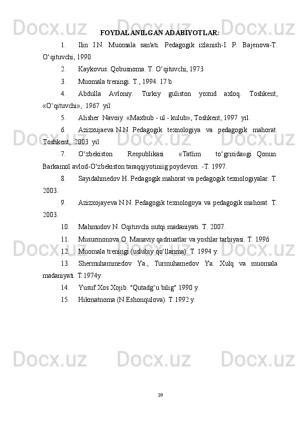 FOYDALANILGAN ADABIYOTLAR:
1. Ilin   I.N.   Muomala   san'ati.   Pedagogik   izlanish-I.   P.   Bajenova-T.
O‘qituvchi, 1990
2. Kaykovus. Qobusnoma. T. O‘qituvchi, 1973 
3. Muomala treningi. T., 1994. 17 b.
4. Abdulla     Avloniy.     Turkiy     guliston     yoxud     axloq.     Toshkent,
«O‘qituvchi»,  1967  yil.
5. Alisher  Navoiy. «Maxbub - ul - kulub», Toshkent, 1997  yil.
6. Azizxujaeva   N.N.   Pedagogik     texnologiya     va     pedagogik     mahorat.
Toshkent,  2003  yil.
7. O‘zbekiston       Respublikasi       «Tatlim       to‘grisida»gi   Qonun.
Barkamol avlod-O‘zbekiston taraqqiyotiniig poydevori. -T. 1997.
8. Sayidahmedov H. Pedagogik mahorat va pedagogik texnologiyalar. T.
2003.
9. Azizxojayeva N.N. Pedagogik texnologoya va pedagogik mahorat. T.
2003.
10. Mahmudov N. Oqituvchi nutqi madaniyati. T. 2007.
11. Musurmonova O. Manaviy qadriuatlar va yoshlar tarbiyasi. T. 1996
12. Muomala trеningi (uslubiy qo‘llanma). T. 1994 y.
13. Shеrmuhammеdov   Ya.,   Turmuhamеdov   Ya.   Xulq   va   muomala
madaniyati. T.1974y.
14. Yusuf Xos Xojib. "Qutadg‘u bilig" 1990 y.
15. Hikmatnoma (N.Eshonqulova). T.1992 y.
39 