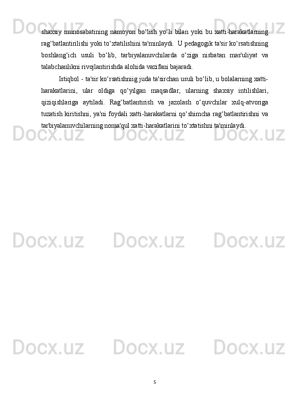 shaxsiy   munosabatining   namoyon   bo‘lish   yo‘li   bilan   yoki   bu   xatti-harakatlarning
rag‘batlantirilishi yoki to‘xtatilishini ta'minlaydi.  U pedagogik ta'sir ko‘rsatishning
boshlang‘ich   usuli   bo‘lib,   tarbiyalanuvchilarda   o‘ziga   nisbatan   mas'uliyat   va
talabchanlikni rivojlantirishda alohida vazifani bajaradi.
Istiqbol - ta'sir ko‘rsatishniig juda ta'sirchan usuli bo‘lib, u bolalarning xatti-
harakatlarini,   ular   oldiga   qo‘yilgan   maqsadlar,   ularning   shaxsiy   intilishlari,
qiziqishlariga   aytiladi.   Rag‘batlantirish   va   jazolash   o‘quvchilar   xulq-atvoriga
tuzatish kiritishni, ya'ni foydali xatti-harakatlarni qo‘shimcha rag‘batlantirishni va
tarbiyalanuvchilarning noma'qul xatti-harakatlarini to‘xtatishni ta'minlaydi.
5 