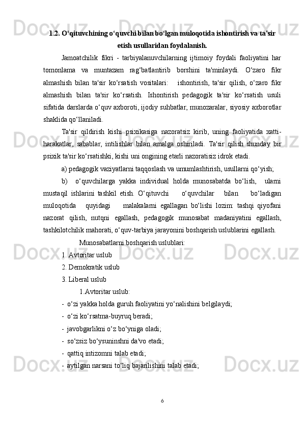 1.2. O‘qituvchining o‘quvchi bilan bo‘lgan muloqotida ishontirish va ta'sir
etish usullaridan foydalanish.
Jamoatchilik   fikri   -   tarbiyalanuvchilarning   ijtimoiy   foydali   faoliyatini   har
tomonlama   va   muntazam   rag‘batlantirib   borshini   ta'minlaydi.   O‘zaro   fikr
almashish   bilan   ta'sir   ko‘rsatish   vositalari:       ishontirish,   ta'sir   qilish,   o‘zaro   fikr
almashish   bilan   ta'sir   ko‘rsatish.   Ishontirish   pedagogik   ta'sir   ko‘rsatish   usuli
sifatida darslarda o‘quv axboroti, ijodiy suhbatlar, munozaralar, siyosiy axborotlar
shaklida qo‘llaniladi. 
Ta'sir   qildirish   kishi   psixikasiga   nazoratsiz   kirib,   uning   faoliyatida   xatti-
harakatlar,   sabablar,   intilishlar   bilan   amalga   oshiriladi.   Ta'sir   qilish   shunday   bir
psixik ta'sir ko‘rsatishki, kishi uni ongining etarli nazoratisiz idrok etadi.
a) pedagogik vaziyatlarni taqqoslash va umumlashtirish, usullarni qo‘yish;
b)     o‘quvchilarga   yakka   individual   holda   munosabatda   bo‘lish,     ularni
mustaqil   ishlarini   tashkil   etish.   O‘qituvchi         o‘quvchilar       bilan         bo‘ladigan
muloqotida       quyidagi         malakalarni   egallagan   bo‘lishi   lozim:   tashqi   qiyofani
nazorat   qilish,   nutqni   egallash,   pedagogik   munosabat   madaniyatini   egallash,
tashkilotchilik mahorati, o‘quv-tarbiya jarayonini boshqarish uslublarini egallash. 
Munosabatlarni boshqarish uslublari:
1. Avtoritar uslub
2. Demokratik uslub
3. Liberal uslub                                                   
1.Avtoritar uslub:
-  o‘zi yakka holda guruh faoliyatini yo‘nalishini belgilaydi;
-  o‘zi ko‘rsatma-buyruq beradi;
-  javobgarlikni o‘z bo‘yniga oladi;
-  so‘zsiz bo‘ysuninshni da'vo etadi;
-  qattiq intizomni talab etadi;
-  aytilgan narsani to‘liq bajarilishini talab etadi;
6 