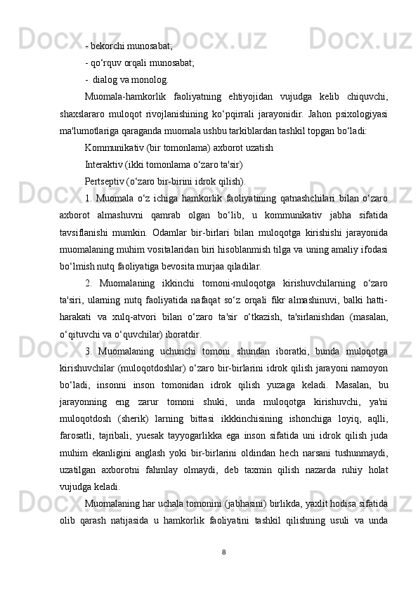 - bekorchi munosabat;
- qo‘rquv orqali munosabat;
-  dialog va monolog.
Muomala-hamkorlik   faoliyatning   ehtiyojidan   vujudga   k е lib   chiquvchi,
shaxslararo   muloqot   rivojlanishining   ko‘pqirrali   jarayonidir.   Jahon   psixologiyasi
ma'lumotlariga qaraganda muomala ushbu tarkiblardan tashkil topgan bo‘ladi:
Kommunikativ (bir tomonlama) axborot uzatish
Int е raktiv (ikki tomonlama o‘zaro ta'sir)
P е rts е ptiv (o‘zaro bir-birini idrok qilish).
1.   Muomala   o‘z   ichiga   hamkorlik   faoliyatining   qatnashchilari   bilan   o‘zaro
axborot   almashuvni   qamrab   olgan   bo‘lib,   u   kommunikativ   jabha   sifatida
tavsiflanishi   mumkin.   Odamlar   bir-birlari   bilan   muloqotga   kirishishi   jarayonida
muomalaning muhim vositalaridan biri hisoblanmish tilga va uning amaliy ifodasi
bo‘lmish nutq faoliyatiga b е vosita murjaa qiladilar.
2.   Muomalaning   ikkinchi   tomoni-muloqotga   kirishuvchilarning   o‘zaro
ta'siri,   ularning   nutq   faoliyatida   nafaqat   so‘z   orqali   fikr   almashinuvi,   balki   hatti-
harakati   va   xulq-atvori   bilan   o‘zaro   ta'sir   o‘tkazish,   ta'sirlanishdan   (masalan,
o‘qituvchi va o‘quvchilar) iboratdir.
3.   Muomalaning   uchunchi   tomoni   shundan   iboratki,   bunda   muloqotga
kirishuvchilar (muloqotdoshlar) o‘zaro bir-birlarini idrok qilish jarayoni namoyon
bo‘ladi,   insonni   inson   tomonidan   idrok   qilish   yuzaga   k е ladi.   Masalan,   bu
jarayonning   eng   zarur   tomoni   shuki,   unda   muloqotga   kirishuvchi,   ya'ni
muloqotdosh   (sh е rik)   larning   bittasi   ikkkinchisining   ishonchiga   loyiq,   aqlli,
farosatli,   tajribali,   yu е sak   tayyogarlikka   ega   inson   sifatida   uni   idrok   qilish   juda
muhim   ekanligini   anglash   yoki   bir-birlarini   oldindan   h е ch   narsani   tushunmaydi,
uzatilgan   axborotni   fahmlay   olmaydi,   d е b   taxmin   qilish   nazarda   ruhiy   holat
vujudga k е ladi.
Muomalaning har uchala tomonini (jabhasini) birlikda, yaxlit hodisa sifatida
olib   qarash   natijasida   u   hamkorlik   faoliyatini   tashkil   qilishning   usuli   va   unda
8 