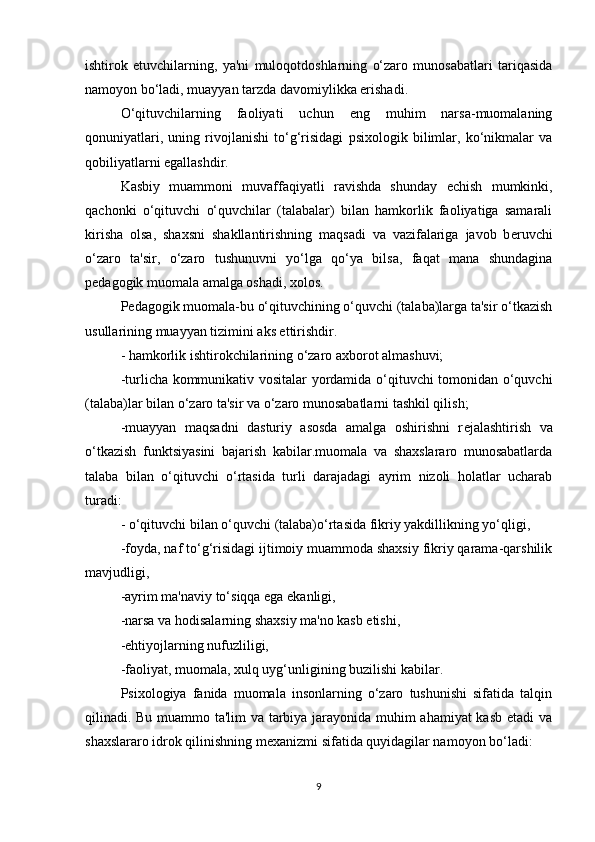 ishtirok   etuvchilarning,   ya'ni   muloqotdoshlarning   o‘zaro   munosabatlari   tariqasida
namoyon bo‘ladi, muayyan tarzda davomiylikka erishadi.
O‘qituvchilarning   faoliyati   uchun   eng   muhim   narsa-muomalaning
qonuniyatlari,   uning   rivojlanishi   to‘g‘risidagi   psixologik   bilimlar,   ko‘nikmalar   va
qobiliyatlarni egallashdir.
Kasbiy   muammoni   muvaffaqiyatli   ravishda   shunday   е chish   mumkinki,
qachonki   o‘qituvchi   o‘quvchilar   (talabalar)   bilan   hamkorlik   faoliyatiga   samarali
kirisha   olsa,   shaxsni   shakllantirishning   maqsadi   va   vazifalariga   javob   b е ruvchi
o‘zaro   ta'sir,   o‘zaro   tushunuvni   yo‘lga   qo‘ya   bilsa,   faqat   mana   shundagina
p е dagogik muomala amalga oshadi, xolos.
P е dagogik muomala-bu o‘qituvchining o‘quvchi (talaba)larga ta'sir o‘tkazish
usullarining muayyan tizimini aks ettirishdir.
- hamkorlik ishtirokchilarining o‘zaro axborot almashuvi;
-turlicha kommunikativ vositalar yordamida o‘qituvchi tomonidan o‘quvchi
(talaba)lar bilan o‘zaro ta'sir va o‘zaro munosabatlarni tashkil qilish;
-muayyan   maqsadni   dasturiy   asosda   amalga   oshirishni   r е jalashtirish   va
o‘tkazish   funktsiyasini   bajarish   kabilar.muomala   va   shaxslararo   munosabatlarda
talaba   bilan   o‘qituvchi   o‘rtasida   turli   darajadagi   ayrim   nizoli   holatlar   ucharab
turadi:
- o‘qituvchi bilan o‘quvchi (talaba)o‘rtasida fikriy yakdillikning yo‘qligi,
-foyda, naf to‘g‘risidagi ijtimoiy muammoda shaxsiy fikriy qarama-qarshilik
mavjudligi,
-ayrim ma'naviy to‘siqqa ega ekanligi,
-narsa va hodisalarning shaxsiy ma'no kasb etishi,
-ehtiyojlarning nufuzliligi,
-faoliyat, muomala, xulq uyg‘unligining buzilishi kabilar.
Psixologiya   fanida   muomala   insonlarning   o‘zaro   tushunishi   sifatida   talqin
qilinadi. Bu muammo ta'lim  va tarbiya jarayonida muhim ahamiyat kasb etadi va
shaxslararo idrok qilinishning m е xanizmi sifatida quyidagilar namoyon bo‘ladi:
9 