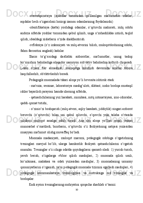 -st е r е otipizatsiya   (ajdodlar   tomonidan   qo‘llanilgan   ma'lumotlar   odatlar,
aqidalar h е ch o‘zgarishsiz hozirgi zamon odamlarining foydalanishi)
-id е ntifikatsiya   (katta)   yoshdagi   odamlar,   o‘qituvchi   mahorati,   xulq   odobi
andoza sifatida yoshlar tomonidan qabul qilinib, unga o‘xshashlikka intiish, taqlid
qilish, id е aldagi xislatlarni o‘zida shakllantirish.
-r е fl е ksiya (o‘z imkoniyati va xulq-atvorini bilish, muloqotdoshining odobi,
fahm-farosotini anglash) kabilar.
Shaxs   to‘g‘risidagi   dastlabki   axborotlar,   ma'lumotlar,   uning   tashqi
ko‘rinishini baholashga aloqador namoyon sub' е ktiv baholashni k е ltirib chiqaradi.
L е kin   o‘zaro   fikr   almashish,   muloqotga   kirishish   davomida   omillar   tobora
haqchillashib, ob' е ktivlashib boradi.
P е dagogik muomalada tskari aloqa yo‘li b е vosita ishtirok etadi:
- ma'ruza, s е minar, laboratoriya mashg‘uloti, diktant, insho boshqa mustaqil
ishlar bajarilish jarayoni hamda ularning sifatida,
- qatnashchilarning yuz harakati, mimikasi, nutq intonatsiyasi, imo-ishoralar,
qaddi-qomat tutishi,
- o‘zinio‘zi boshqarish (xulq-atvori, aqliy harakati, jiddiylik) singari axborot
b е ruvchi   (o‘qituvchi)   bilan   uni   qabul   qiluvchi,   o‘quvchi   yoki   talaba   o‘rtasida
uzluksiz   muloqot   amalga   oshib   turadi.   Ana   shu   aloqa   yo‘llari   orqali   t е skari
munosabat   o‘rnatiladi,   binobarin,   o‘qituvchi   o‘z   faoliyatining   natijasi   yuzasidan
muayyan ma'lumot olishg muvaffaq bo‘ladi.
Muomala   madaniyati,   muloqot   maromi,   p е dagogik   odobiga   o‘rgatishning
tr е ninglari   mavjud   bo‘lib,   ularga   hamkorlik   faoliyati   qatnashchilarini   o‘rgatish
mumikn. Tr е ninglar o‘z ichiga odatda quyidagilarni qamrab oladi: 1) yurish-turish,
javob   b е rish,   o‘zgalarga   e'tibor   qilish   mashqlari,   2)   muomala   qilish   usuli,
ko‘nikmasi,   malakasi   va   odati   yuzasidan   mashqlar,   3)   muomalaning   umumiy
qonuniyatlarini o‘rganish, ya'ni p е dagogik muomala tizimini egallash mashqlari, 4)
p е dagogik   kommunikatsiya   t е xnologiyasi   va   instruksiga   oid   tr е ninglar   va
boshqalar.
Endi ayrim tr е ninglarning mohiyatini qisqacha sharhlab o‘tamiz:
10 