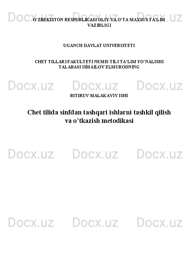 O’ZBEKISTON RESPUBLIKASI OLIY VA O’TA MAXSUS TA’LIM
VAZIRLIGI
 
 
UGANCH DAVLAT UNIVERSITETI 
 
 
CHET TILLARI FAKULTETI NEMIS TILI TA’LIM YO’NALISHI
TALABASI ISMAILOV ELMURODNING 
 
 
 
BITIRUV MALAKAVIY ISHI 
 
Chet tilida sinfdan tashqari ishlarni tashkil qilish
va o’tkazish metodikasi
 
 
 
 
 
 
 
 
  
