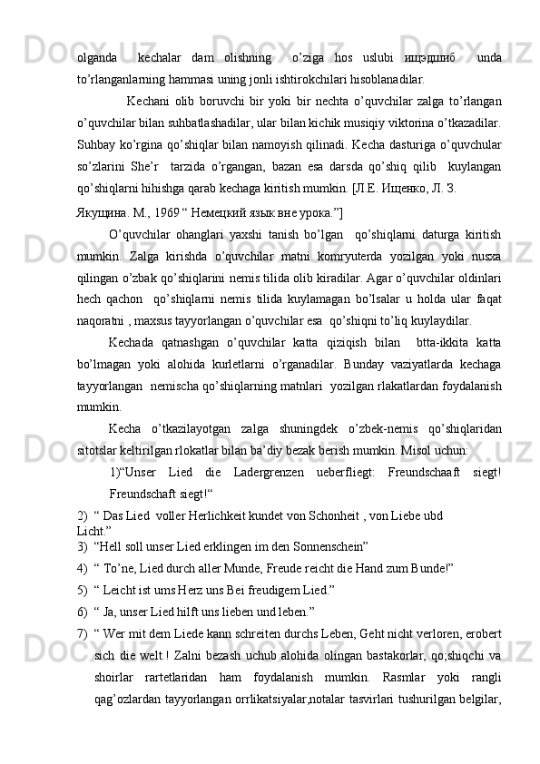 olganda     kechalar   dam   olishning     o’ziga   hos   uslubi   ищэдшиб     unda
to’rlanganlarning hammasi uning jonli ishtirokchilari hisoblanadilar.  
                    Kechani   olib   boruvchi   bir   yoki   bir   nechta   o’quvchilar   zalga   to’rlangan
o’quvchilar bilan suhbatlashadilar, ular bilan kichik musiqiy viktorina o’tkazadilar.
Suhbay ko’rgina qo’shiqlar bilan namoyish qilinadi. Kecha dasturiga o’quvchular
so’zlarini   She’r     tarzida   o’rgangan,   bazan   esa   darsda   qo’shiq   qilib     kuylangan
qo’shiqlarni hihishga qarab kechaga kiritish mumkin. [Л.Е. Ищенко, Л. З. 
Якущина. М., 1969 “ Немецкий язык вне урока.”]  
O’quvchilar   ohanglari   yaxshi   tanish   bo’lgan     qo’shiqlarni   daturga   kiritish
mumkin.   Zalga   kirishda   o’quvchilar   matni   komryuterda   yozilgan   yoki   nusxa
qilingan o’zbak qo’shiqlarini nemis tilida olib kiradilar. Agar o’quvchilar oldinlari
hech   qachon     qo’shiqlarni   nemis   tilida   kuylamagan   bo’lsalar   u   holda   ular   faqat
naqoratni , maxsus tayyorlangan o’quvchilar esa  qo’shiqni to’liq kuylaydilar.   
Kechada   qatnashgan   o’quvchilar   katta   qiziqish   bilan     btta-ikkita   katta
bo’lmagan   yoki   alohida   kurletlarni   o’rganadilar.   Bunday   vaziyatlarda   kechaga
tayyorlangan   nemischa qo’shiqlarning matnlari   yozilgan rlakatlardan foydalanish
mumkin.   
Kecha   o’tkazilayotgan   zalga   shuningdek   o’zbek-nemis   qo’shiqlaridan
sitotslar keltirilgan rlokatlar bilan ba’diy bezak berish mumkin. Misol uchun:  
1)“Unser   Lied   die   Ladergrenzen   ueberfliegt:   Freundschaaft   siegt!
Freundschaft siegt!“   
2) “ Das Lied  voller Herlichkeit kundet von Schonheit , von Liebe ubd 
Licht.”  
3) “Hell soll unser Lied erklingen im den Sonnenschein”  
4) “ To’ne, Lied durch aller Munde, Freude reicht die Hand zum Bunde!”  
5) “ Leicht ist ums Herz uns Bei freudigem Lied.”  
6) “ Ja, unser Lied hilft uns lieben und leben.”  
7) “ Wer mit dem Liede kann schreiten durchs Leben, Geht nicht verloren, erobert
sich   die   welt.!   Zalni   bezash   uchub   alohida   olingan   bastakorlar,   qo;shiqchi   va
shoirlar   rartetlaridan   ham   foydalanish   mumkin.   Rasmlar   yoki   rangli
qag’ozlardan tayyorlangan orrlikatsiyalar,notalar tasvirlari tushurilgan belgilar, 