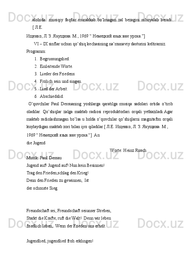 alohida     musiqiy   faqtlar   murakkab   bo’lmagan   zal   bezagini   nihoyalab   beradi.
[ Л.Е. 
Ищенко, Л. З. Якущина. М., 1969 “ Немецкий язык вне урока.”]   
        VI – IX sinflar uchun qo’shiq kechasining na’munaviy dasturini keltiramiz.  
Programm:  
1. Begrussungslied.  
2. Einleitende Worte.  
3. Lieder des Friedens.  
4. Frolich sein und singen.  
5. Lied der Arbeit.  
6. Abschiedslid.  
  O’quvchilar   Paul   Dessuaning   yoshlarga   qaratilga   musiqa   sadolari   ortida   o’tirib
oladilar.   Qo’shiqlar   zalga   maktab   radiosi   reproduktorlari   orqali   yetkaziladi.Agar
maktab radiolashmagan bo’lsa u holda o’quvchilar qo’shiqlarni magnitafon orqali
kuylaydigan maktab xori bilan ijro qiladilar.[  Л.Е. Ищенко, Л. З. Якущина. М ., 
1969 “  Немецкий   язык   вне   урока .“]  An
die Jugend  
                                                                 Worte: Heinz Rusch
Musik: Paul Dessau  
Jugend auf! Jugend auf! Nun kein Besinnen!  
Trag den Frieden,schlag den Krieg!
Denn den Frieden zu gewinnen,  Ist
der schonste Sieg.  
 
 
Freundschaft sei, Freundschaft seiunser Streben,
Starkt die Krafte, ruft die Welt!  Denn wir leben
friedlich leben,  Wenn der Frieden uns erhelt.  
 
Jugendlied, jugendlied froh erklingen!   