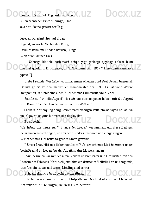 Singt auf der Erde! Sibgt auf dem Mond.  
Allen Menschen Frieden bringe,  Und
aus dem Sonne gruesst der Tag!  
 
Frieden! Frieden! Hier auf Erden!  
Jugend, vorwarts! Schlag den Krieg!  
Denn es kann nur Frieden werden,  Junge
Welt durch deinen Sieg.  
          Sahnaga   birinchi   boshlovchi   chiqib   yig’ilganlarga   quyidsgi   so’zlar   bilan
murojat   qiladi:   [ Л . Е .   Ищенко ,   Л .   З .   Якущина .   М .,   1969   “   Немецкий   язык   вне
урока .”]  
     Liebe Freunde! Wir haben euch mit einem schonen Lied Paul Dessau begruesst.
Dessau   gehort   zu   den   fuehrenden   Komponisten   der   BRD.   Er   hat   viele   Werke
komponiert, darunter eine Oper, Buehnen und Filmmusik, viele Lider.   
       Sein Lied   “ An die Jugend”, das wir uns eben angehort haben, ruft die Jugend
zum Kampf fuer den Frieden in den ganzen Welt auf.  
     Sahnada qo’shiqning ohirgi kurlet matni yozilgan katta plokat paydo bo’ladi va
uni o’quvchilar yana bir marotaba tinglaydlar.   
     Boshlovchi:   
Wir   haben   uns   heute   zur   “   Stunde   der   Lieder”   versammelt,   um   diese   Zeit   gut
beisammen zu verbringen, uns manche Lieder anzuhoren und einige singen.  
Wir haben uns fuer heute folgendes Motto gewahlt:  
       “ Unser Lied hilft ubs lieben und leben”! Ja, ein schones Lied ist immer unser
besterFreund im Leben, bei der Arbeit, in den Mussenstunden.  
      Nun beginnen wir mit den alten Liedern unserer Vater und Grossvater, mit den
Liedern des Friedens. Hort euch jetzt bitte ein deutsches Volkslied an und sagt mir,
was fuer ein ist das und wesen Lieblingslied es war.  
     Suhbatni ikkinchi boshlovchi davom ettiradi.  
     Jetzt horen wir unseine detsche Schalplatte an. Das Lied ist euch wohl bekannt.
Beantworten einige Fragen, die dieses Lied betreffen.   