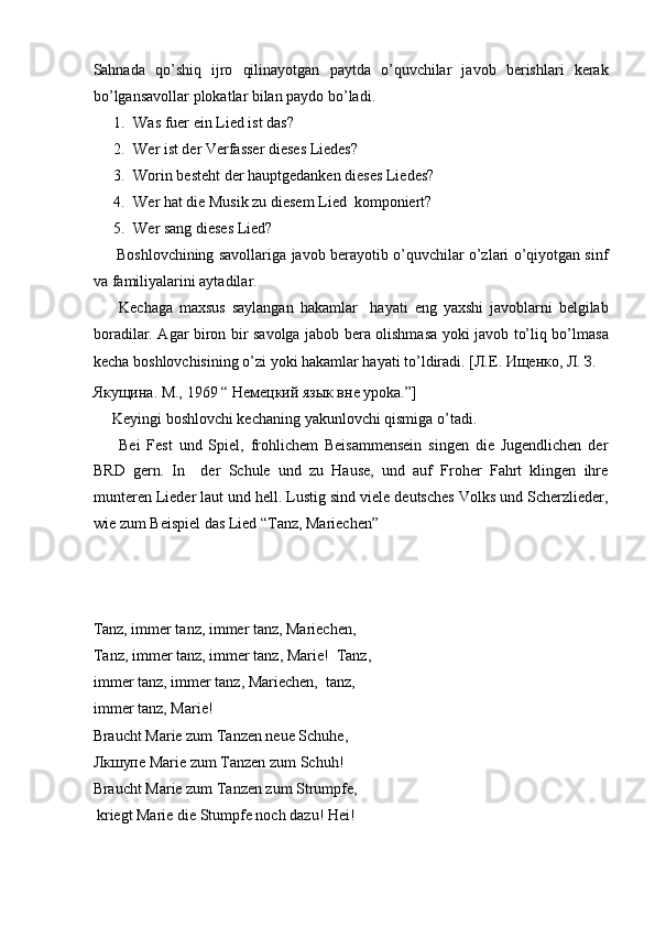 Sahnada   qo’shiq   ijro   qilinayotgan   paytda   o’quvchilar   javob   berishlari   kerak
bo’lgansavollar plokatlar bilan paydo bo’ladi.   
1. Was fuer ein Lied ist das?  
2. Wer ist der Verfasser dieses Liedes?  
3. Worin besteht der hauptgedanken dieses Liedes?  
4. Wer hat die Musik zu diesem Lied  komponiert?  
5. Wer sang dieses Lied?  
         Boshlovchining savollariga javob berayotib o’quvchilar o’zlari o’qiyotgan sinf
va familiyalarini aytadilar.  
        Kechaga   maxsus   saylangan   hakamlar     hayati   eng   yaxshi   javoblarni   belgilab
boradilar. Agar biron bir savolga jabob bera olishmasa yoki javob to’liq bo’lmasa
kecha boshlovchisining o’zi yoki hakamlar hayati to’ldiradi.  [Л.Е. Ищенко, Л. З. 
Якущина. М., 1969 “ Немецкий язык вне уроka.”] 
      Keyingi boshlovchi kechaning yakunlovchi qismiga o’tadi.  
        Bei   Fest   und   Spiel,   frohlichem   Beisammensein   singen   die   Jugendlichen   der
BRD   gern.   In     der   Schule   und   zu   Hause,   und   auf   Froher   Fahrt   klingen   ihre
munteren Lieder laut und hell. Lustig sind viele deutsches Volks und Scherzlieder,
wie zum Beispiel das Lied “Tanz, Mariechen”  
 
 
 
Tanz, immer tanz, immer tanz, Mariechen,  
Tanz, immer tanz, immer tanz, Marie!  Tanz,
immer tanz, immer tanz, Mariechen,  tanz, 
immer tanz, Marie!  
Braucht Marie zum Tanzen neue Schuhe,  
Лкшупе  Marie zum Tanzen zum Schuh!  
Braucht Marie zum Tanzen zum Strumpfe,  
 kriegt Marie die Stumpfe noch dazu! Hei!  
  
