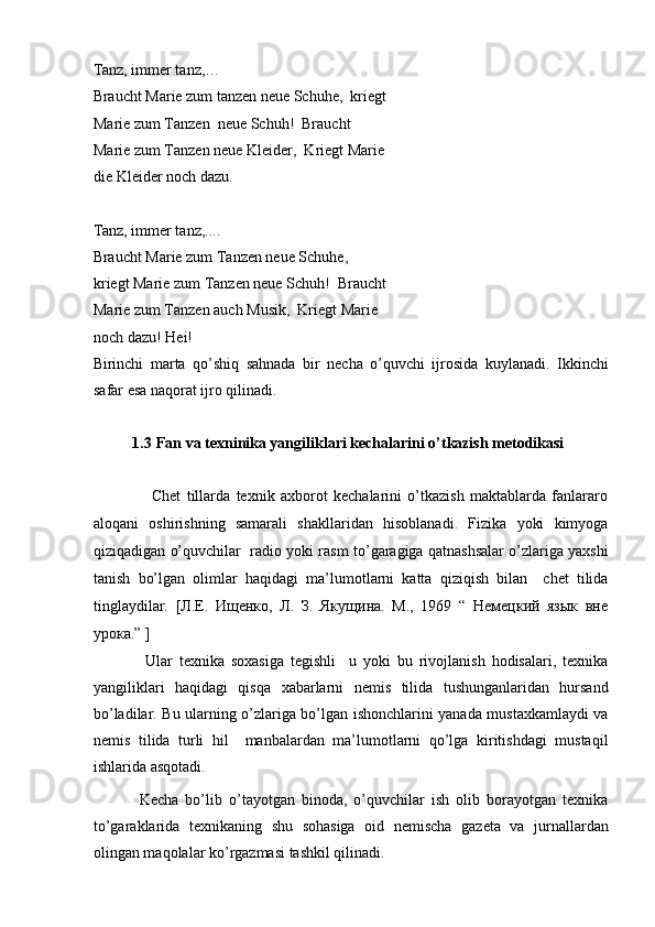 Tanz, immer tanz,… 
Braucht Marie zum tanzen neue Schuhe,  kriegt
Marie zum Tanzen  neue Schuh!  Braucht 
Marie zum Tanzen neue Kleider,  Kriegt Marie
die Kleider noch dazu.  
 
Tanz, immer tanz,....  
Braucht Marie zum Tanzen neue Schuhe,  
kriegt Marie zum Tanzen neue Schuh!  Braucht
Marie zum Tanzen auch Musik,  Kriegt Marie 
noch dazu! Hei!  
Birinchi   marta   qo’shiq   sahnada   bir   necha   o’quvchi   ijrosida   kuylanadi.   Ikkinchi
safar esa naqorat ijro qilinadi.   
 
1.3   Fan va texninika yangiliklari kechalarini o’tkazish metodikasi  
 
                    Chet   tillarda   texnik   axborot   kechalarini   o’tkazish   maktablarda   fanlararo
aloqani   oshirishning   samarali   shakllaridan   hisoblanadi.   Fizika   yoki   kimyoga
qiziqadigan o’quvchilar   radio yoki rasm to’garagiga qatnashsalar o’zlariga yaxshi
tanish   bo’lgan   olimlar   haqidagi   ma’lumotlarni   katta   qiziqish   bilan     chet   tilida
tinglaydilar.   [Л.Е.   Ищенко,   Л.   З.   Якущина.   М.,   1969   “   Немецкий   язык   вне
урока.” ] 
                Ular   texnika   soxasiga   tegishli     u   yoki   bu   rivojlanish   hodisalari,   texnika
yangiliklari   haqidagi   qisqa   xabarlarni   nemis   tilida   tushunganlaridan   hursand
bo’ladilar. Bu ularning o’zlariga bo’lgan ishonchlarini yanada mustaxkamlaydi va
nemis   tilida   turli   hil     manbalardan   ma’lumotlarni   qo’lga   kiritishdagi   mustaqil
ishlarida asqotadi.  
              Kecha   bo’lib   o’tayotgan   binoda,   o’quvchilar   ish   olib   borayotgan   texnika
to’garaklarida   texnikaning   shu   sohasiga   oid   nemischa   gazeta   va   jurnallardan
olingan maqolalar ko’rgazmasi tashkil qilinadi.    