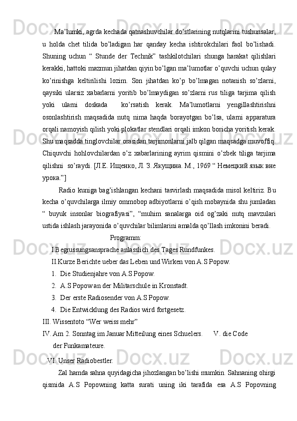        Ma’lumki, agrda kechada qatnashuvchilar do’stlarining nutqlarini tushunsalar,
u   holda   chet   tilida   bo’ladigan   har   qanday   kecha   ishtirokchilari   faol   bo’lishadi.
Shuning   uchun   “   Stunde   der   Technik”   tashkilotchilari   shunga   harakat   qilishlari
kerakki, hattoki mazmun jihatdan qiyin bo’lgan ma’lumotlar o’quvchi uchun qulay
ko’rinishga   keltirilishi   lozim.   Son   jihatdan   ko’p   bo’lmagan   notanish   so’zlarni,
qaysiki   ularsiz   xabarlarni   yoritib   bo’lmaydigan   so’zlarni   rus   tiliga   tarjima   qilish
yoki   ularni   doskada     ko’rsatish   kerak.   Ma’lumotlarni   yengillashtirishni
osonlashtirish   maqsadida   nutq   nima   haqda   borayotgan   bo’lsa,   ularni   apparatura
orqali namoyish qilish yoki plokatlar stendlari orqali imkon boricha yoritish kerak.
Shu maqsadda tinglovchilar orasidan tarjimonlarni jalb qilgan maqsadga muvoffiq.
Chiquvchi   hohlovchilardan   o’z   xabarlarining   ayrim   qismini   o’zbek   tiliga   tarjima
qilishni  so’raydi. [Л.Е. Ищенко, Л. З. Якущина. М., 1969 “ Немецкий язык вне
урока.”]  
              Radio kuniga bag’ishlangan kechani tasvirlash maqsadida misol keltiriz. Bu
kecha o’quvchilarga ilmiy ommobop adbiyotlarni o’qish mobaynida shu jumladan
“   buyuk   insonlar   biografiyasi”,   “muhim   sanalarga   oid   og’zaki   nutq   mavzulari
ustida ishlash jarayonida o’quvchilar bilimlarini amalda qo’llash imkonini beradi.  
                                       Programm:  
I.Begrussungsansprache anlasslich des Tages Rundfunkes.  
II.Kurze Berichte ueber das Leben und Wirken von A.S Popow.   
1. Die Studienjahre von A.S Popow. 
2. A.S Popow an der Militarschule in Kronstadt.   
3. Der erste Radiosender von A.S Popow.  
4. Die Entwicklung des Radios wird fortgesetz.  
III. Wissentoto “Wer weiss mehr” 
IV. Am 2. Sonntag im Januar Mitteilung eines Schuelers.      V. die Code
der Funkamateure.  
   VI. Unser Radiobestler.  
         Zal hamda sahna quyidagicha jihozlangan bo’lishi mumkin. Sahnaning ohirgi
qismida   A.S   Popowning   katta   surati   uning   iki   tarafida   esa   A.S   Popovning 