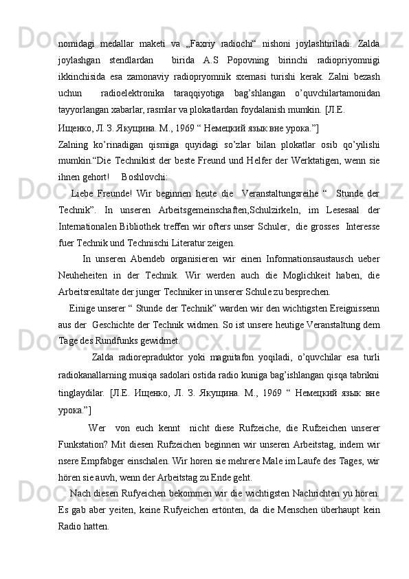 nomidagi   medallar   maketi   va   „Faxriy   radiochi“   nishoni   joylashtiriladi.   Zalda
joylashgan   stendlardan     birida   A.S   Popovning   birinchi   radiopriyomnigi
ikkinchisida   esa   zamonaviy   radiopryomnik   sxemasi   turishi   kerak.   Zalni   bezash
uchun     radioelektronika   taraqqiyotiga   bag’shlangan   o’quvchilartamonidan
tayyorlangan xabarlar, rasmlar va plokatlardan foydalanish mumkin.  [Л.Е. 
Ищенко, Л. З. Якущина. М., 1969 “ Немецкий язык вне урока.”]  
Zalning   ko’rinadigan   qismiga   quyidagi   so’zlar   bilan   plokatlar   osib   qo’yilishi
mumkin.“Die   Technikist   der   beste   Freund   und   Helfer   der   Werktatigen,   wenn   sie
ihnen gehort!     Boshlovchi:  
      Liebe   Freunde!   Wir   beginnen   heute   die     Veranstaltungsreihe   “     Stunde   der
Technik”.   In   unseren   Arbeitsgemeinschaften,Schulzirkeln,   im   Lesesaal   der
Internationalen Bibliothek treffen wir ofters unser Schuler,   die grosses   Interesse
fuer Technik und Technischi Literatur zeigen.   
          In   unseren   Abendeb   organisieren   wir   einen   Informationsaustausch   ueber
Neuheheiten   in   der   Technik.   Wir   werden   auch   die   Moglichkeit   haben,   die
Arbeitsresultate der junger Techniker in unserer Schule zu besprechen.  
     Einige unserer “ Stunde der Technik” warden wir den wichtigsten Ereignissenn
aus der  Geschichte der Technik widmen. So ist unsere heutige Veranstaltung dem
Tage des Rundfunks gewidmet.  
              Zalda   radiorepraduktor   yoki   magnitafon   yoqiladi,   o’quvchilar   esa   turli
radiokanallarning musiqa sadolari ostida radio kuniga bag’ishlangan qisqa tabrikni
tinglaydilar.   [Л.Е.   Ищенко,   Л.   З.   Якущина.   М.,   1969   “   Немецкий   язык   вне
урока.”]  
            Wer     von   euch   kennt     nicht   diese   Rufzeiche,   die   Rufzeichen   unserer
Funkstation?   Mit   diesen   Rufzeichen   beginnen   wir   unseren   Arbeitstag,   indem   wir
nsere Empfabger einschalen. Wir horen sie mehrere Male im Laufe des Tages, wir
hören sie auvh, wenn der Arbeitstag zu Ende geht.  
       Nach diesen Rufyeichen bekommen wir die wichtigsten Nachrichten yu hören.
Es   gab   aber   yeiten,   keine   Rufyeichen   ertönten,   da   die   Menschen   überhaupt   kein
Radio hatten.   