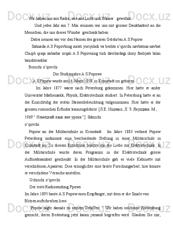     Wir haben uns ans Radio, wie ans Licht und Wasser   gewöhnt.             
             Und  jedes  Jahr   am  7.  Mai  erinnern  wir  uns  mit  grosser  Dankbarkeit   an die
Menschen, die uns dieses Wunder  geschenk haben.          
      Dabei nennen wir vor den Namen des grossen Gelehrten A.S Popow.  
       Sahnada A.S Popovbing surati yoriyiladi va beshta o’quvchi navbatma-navbat
Chiqib qisqa  xabarlar  orqali  A.S Popovning turli davrlardagi ilmiy faoliyati  bilan
tanishtiradilar.  
    Birinchi o’quvchi:   
                            Die Studienjahre A.S Popows  
        A.S Popow wurde am16. Marz 1859  in Kronstadt im geboren.  
          Im   Jahre   1877   warer   nach   Petersburg   gekommen.   Hier   hatte   er   ander
Universitat Mathematik, Physik, Elektrotechnik studiert. In Petersburg hatte er an
der   Einrichtubg   der   ersten   Stassenbeleuchtung   teilgenommen.   Hier   hatte   er   der
grossen russuschen Erfinder kennengelehrnt. [ Л . Е .  Ищенко ,  Л .  З .  Якущина .  М ., 
1969 “  Немецкий   язык   вне   урока .”]  Ikkinchi
o’quvchi:  
    Popow   an   der   Militarsxhule   in   Kronstadt.     Im   Jahre   1883   verlasst   Popow
Petersburg   undnimmt   eine   bescheidende   Stellung   in   einer   Militarschule   in
Kronstadt   an.   Zu   diesem   Entschluss   brachte   ihn   die   Liebe   zur   Elektrotechnik.   In
der   Militarschule   wurde   deren   Programm   in   der   Elektrotechnik   grosse
Aufmerksamkeit   geschenkt.   In   der   Militarschule   gab   es   viele   Kabinette   mit
verschidenen Aparaten. Dies ermoglichte eine breite Forschungarbeit, hier konnte
er verschidene Versuche anstellen.  
     Uchinchi o’quvchi:  
     Der erste Radiosendung Ppows  
Im Jahre 1895 baute A.S Popow enen Empfanger, mit dem er die Sinale von 
Blitzen aufschreiben liess.   
        Popow   sagte   damals   zu   seinem   Gehilfen:   “   Wir   haben   solcheine   Entdeckung
gemscht,   deren   Bedeutung   jetzt   kaum   jemand   begreifen   wird.   Glauben   Sie   mir, 