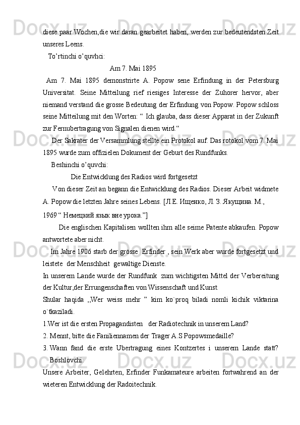 diese paar Wochen,die wir daran gearbeitet haben, werden zur bedeutendsten Zeit
unseres Leens.  
   To’rtinchi o’quvhci:  
                                      Am 7. Mai 1895  
  Am   7.   Mai   1895   demonstrirte   A.   Popow   sene   Erfindung   in   der   Petersburg
Universitat.   Seine   Mitteilung   rief   riesiges   Interesse   der   Zuhorer   hervor,   aber
niemand verstand die grosse Bedeutung der Erfindung von Popow. Popow schloss
seine Mitteilung mit den Worten: “ Ich glauba, dass dieser Apparat in der Zukunft
zur Fernubertragung von Signalen dienen wird.“   
     Der Sakrater der Versammlung stellte ein Protokol auf. Das rotokol vom 7. Mai
1895 wurde zum offizielen Dokument der Geburt des Rundfunks.  
     Beshinchi o’quvchi:  
                Die Entwicklung des Radios wird fortgesetzt  
     Von dieser Zeit an begann die Entwicklung des Radios. Dieser Arbeit widmete
A. Popow die letzten Jahre seines Lebens.  [Л.Е. Ищенко, Л. З. Якущина. М., 
1969 “ Немецкий язык вне урока.”]  
              Die englischen Kapitalisen wollten ihm alle seime Patente abkaufen. Popow
antwortete aber nicht.  
    Im Jahre 1906 starb der grösse  Erfinder , sein Werk aber wurde fortgesetzt und
leistete  der Menschheit  gewaltige Dienste.  
In unserem Lande wurde der Rundfunk   zum wichtigsten Mittel der Verbereitung
der Kultur,der Errungenschaften von Wissenschaft und Kunst. 
Shular   haqida   ,,Wer   weiss   mehr   ”   kim   ko`proq   biladi   nomli   kichik   viktarina
o`tkaziladi. 
1.Wer ist die ersten Propagandisten   der Radiotechnik in unserem Land?  
2. Mennt, bitte die Faniliennamen der Trager A.S Popowsmedaille?  
3. Wann   fand   die   erste   Ubertragung   eines   Kontzertes   i   unserem   Lande   statt?
Boshlovchi:  
Unsere   Arbeiter,   Gelehrten,   Erfinder   Funkamateure   arbeiten   fortwahrend   an   der
wieteren Entwicklung der Radoitechnik.   