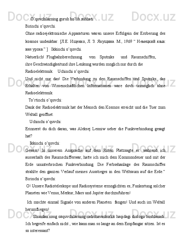      O’quvchilarning guruh bo’lib suhbati.  
Birinchi o’quvchi.  
Ohne   radioejektronische   Apparaturen   waren   unsere   Erfolgein   der   Eroberung   des
kosmos   undenkbar.   [Л.Е.   Ищенко,   Л.   З.   Якущина.   М.,   1969   “   Немецкий   язык
вне урока.”  ]   Ikkinchi o’quvchi.  
Natuerlich!  Flugbahnberechnung  von  Sputniks  und  Raumschiffen, 
ihre Geschwindigkeitund ihre Lenkung wurden moglich nur durch die 
Radioelektronik.    Uchinchi o’quvchi:  
Und   nicht   nur   das!   Die   Verbindung   zu   den   Raumschiffen   und   Sputniks,   das
Erhalten   von   Wissenschaftlichen   Informationen   ware   dovh   unmoglich   ohne
Radioelektronik.  
   To’rtinchi o’quvchi:  
Dank der Radioelektronik hat der Mensch den Kosmos erreicht und die Tuer zum
Weltall geoffnet.  
    Uchinchi o’quvchi:  
Erinnerst   du   dich   daran,   was   Aleksej   Leoniw   ueber   die   Funkverbindung   gesagt
hat?  
    Ikkinchi o’quvchi:  
Gewiss!   In   unserem   Ansprache   auf   dem   Roten   Platzsagte   er:   wahrend   ich
ausserhalb   des   Raumschiffeswar,   hatte   ich   mich   dem   Kommondeuer   und   mit   der
Erde   ununterbrochen   Funkverbindung.   Die   Ferbsehanlage   des   Raumschiffes
strahlte   den   ganzen   Verlauf   meines   Ausstieges   in   den   Weltraum   auf   die   Erde.“
Birinchi o’quvchi:  
  O! Unsere Radioteleskope und Radiosysteme ermoglichten es, Funkortung solcher
Planeten wie Venus, Merkur, Mars und Jupiter durchzufuhren!  
  Ich   mochte   einmal   Signale   von   anderen   Planeten     fangen!   Und   auch   im   Weltall
herumfliegen!  
           Shundan song oäquvchilarning radiohavaskorlik haqidagi diologo boshlanadi.
Ich begreife einfach nicht , wie kann man so lange an dem Empfangar sitzen. Ist es
so interessant?     