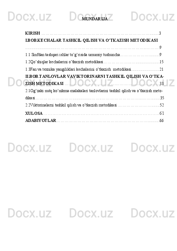 MUNDARIJA 
 
KIRISH  …………………………………………………………………….........3  
I.BOB.KECHALAR TASHKIL QILISH VA O’TKAZISH METODIKASI 
..............................………………………………………………………..……….9  
1.1 Sinfdan tashqari ishlar to’g’risida umumiy tushuncha…………………..........9 
1.2Qo’shiqlar kechalarini o’tkazish metodikasi………………...….......................15
1.3Fan va texnika yangiliklari kechalarini o’tkazish  metodikasi...........................21
II.BOB.TANLOVLAR VAVIKTORINARNI TASHKIL QILISH VA O’TKA-
ZISH METODIKASI  ……………………………….…………………………..33
2.1Og’zaki nutq ko’nikma-malakalari tanlovlarini tashkil qilish va o’tkazish meto- 
dikasi………………………..................……..………………………...…….........35
2.2Viktorinalarni tashkil qilish va o’tkazish metodikasi ……………………........52
XULOSA ………………………………………………………………..61
ADABIYOTLAR …………………………………………………………...........66 
