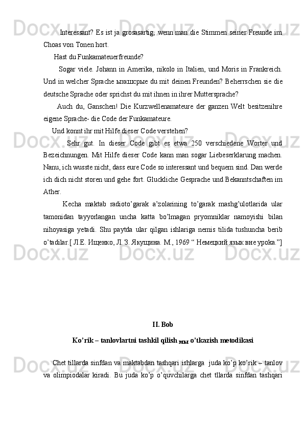              Interessant? Es ist ja grosasartig, wenn man die Stimmen seiner Freunde im
Choas von Tonen hort.  
      Hast du Funkamateuerfreunde?  
            Sogar   viele.   Johann   in   Amerika,   nikolo   in   Italien,   und   Moris   in   Frankreich.
Und in welcher Sprache   ызкшсрые   du mit deinen Freunden? Beherrschen sie die
deutsche Sprache oder sprichst du mit ihnen in ihrer Muttersprache?  
          Auch   du,   Ganschen!   Die   Kurzwellenamateure   der   ganzen   Welt   besitzenihre
eigene Sprache- die Code der Funkamateure.  
     Und konnt ihr mit Hilfe dieser Code verstehen?  
            Sehr   gut.   In   dieser   Code   gibt   es   etwa   250   verschiedene   Worter   und
Bezeichnungen.   Mit   Hilfe   dieser   Code   kann   man   sogar   Liebeserklarung   machen.
Nanu, ich wusste nicht, dass eure Code so interessant und bequem sind. Dan werde
ich dich nicht storen und gehe fort. Gluckliche Gesprache und Bekanntschaften im
Ather.  
          Kecha   maktab   radioto’garak   a’zolarining   to’garak   mashg’ulotlarida   ular
tamonidan   tayyorlangan   uncha   katta   bo’lmagan   pryomniklar   namoyishi   bilan
nihoyasiga   yetadi.   Shu   paytda   ular   qilgan   ishlariga   nemis   tilida   tushuncha   berib
o’tadilar.[  Л.Е. Ищенко, Л. З. Якущина. М., 1969 “ Немецкий язык вне урoka.”]
 
 
 
 
 
 
II. Bob 
Ko’rik – tanlovlartni tashkil qilish 
мы  o’tkazish metodikasi 
 
        Chet tillarda sinfdan va maktabdan tashqari ishlarga   juda ko’p ko’rik – tanlov
va   olimpiodalar   kiradi.   Bu   juda   ko’p   o’quvchilarga   chet   tllarda   sinfdan   tashqari 