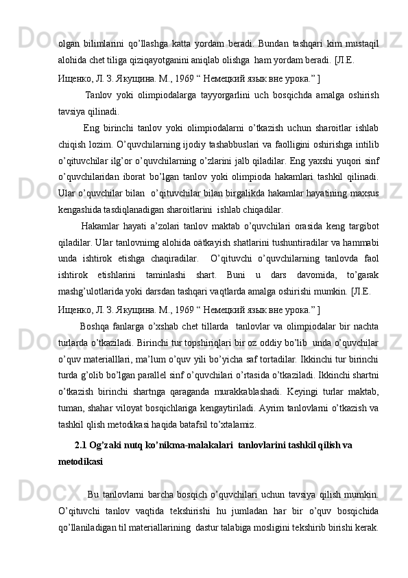olgan   bilimlarini   qo’llashga   katta   yordam   beradi.   Bundan   tashqari   kim   mustaqil
alohida chet tiliga qiziqayotganini aniqlab olishga  ham yordam beradi.  [Л.Е. 
Ищенко, Л. З. Якущина. М., 1969 “ Немецкий язык вне урока.” ]  
            Tanlov   yoki   olimpiodalarga   tayyorgarlini   uch   bosqichda   amalga   oshirish
tavsiya qilinadi.  
            Eng   birinchi   tanlov   yoki   olimpiodalarni   o’tkazish   uchun   sharoitlar   ishlab
chiqish lozim. O’quvchilarning ijodiy tashabbuslari  va faolligini oshirishga intilib
o’qituvchilar ilg’or o’quvchilarning o’zlarini jalb qiladilar. Eng yaxshi yuqori sinf
o’quvchilaridan   iborat   bo’lgan   tanlov   yoki   olimpioda   hakamlari   tashkil   qilinadi.
Ular o’quvchilar bilan   o’qituvchilar bilan birgalikda hakamlar hayatining maxsus
kengashida tasdiqlanadigan sharoitlarini  ishlab chiqadilar.  
            Hakamlar   hayati   a’zolari   tanlov   maktab   o’quvchilari   orasida   keng   targibot
qiladilar. Ular tanlovnimg alohida oätkayish shatlarini tushuntiradilar va hammabi
unda   ishtirok   etishga   chaqiradilar.     O’qituvchi   o’quvchilarning   tanlovda   faol
ishtirok   etishlarini   taminlashi   shart.   Buni   u   dars   davomida,   to’garak
mashg’ulotlarida yoki darsdan tashqari vaqtlarda amalga oshirishi mumkin.  [Л.Е. 
Ищенко, Л. З. Якущина. М., 1969 “ Немецкий язык вне урока.” ]  
            Boshqa   fanlarga   o’xshab   chet   tillarda     tanlovlar   va   olimpiodalar   bir   nachta
turlarda o’tkaziladi. Birinchi tur topshiriqlari bir oz oddiy bo’lib  unda o’quvchilar
o’quv materialllari, ma’lum o’quv yili bo’yicha saf tortadilar. Ikkinchi tur birinchi
turda g’olib bo’lgan parallel sinf o’quvchilari o’rtasida o’tkaziladi. Ikkinchi shartni
o’tkazish   birinchi   shartnga   qaraganda   murakkablashadi.   Keyingi   turlar   maktab,
tuman, shahar viloyat bosqichlariga kengaytiriladi. Ayrim tanlovlarni o’tkazish va
tashkil qlish metodikasi haqida batafsil to’xtalamiz.  
        2.1 Og’zaki nutq ko’nikma-malakalari  tanlovlarini tashkil qilish va 
metodikasi  
               
                Bu   tanlovlarni   barcha   bosqich   o’quvchilari   uchun   tavsiya   qilish   mumkin.
O’qituvchi   tanlov   vaqtida   tekshirishi   hu   jumladan   har   bir   o’quv   bosqichida
qo’llaniladigan til materiallarining  dastur talabiga mosligini tekshirib birishi kerak. 