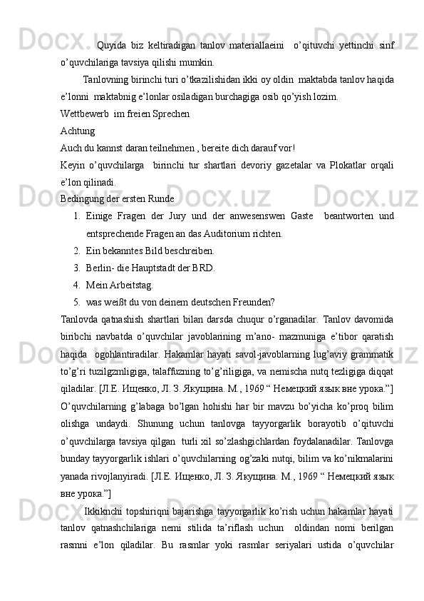                 Quyida   biz   keltiradigan   tanlov   materiallaeini     o’qituvchi   yettinchi   sinf
o’quvchilariga tavsiya qilishi mumkin.  
         Tanlovning birinchi turi o’tkazilishidan ikki oy oldin  maktabda tanlov haqida
e’lonni  maktabnig e’lonlar osiladigan burchagiga osib qo’yish lozim.  
Wettbewerb  im freien Sprechen  
Achtung  
Auch du kannst daran teilnehmen , bereite dich darauf vor!  
Keyin   o’quvchilarga     birinchi   tur   shartlari   devoriy   gazetalar   va   Plokatlar   orqali
e’lon qilinadi. 
Bedingung der ersten Runde  
1. Einige   Fragen   der   Jury   und   der   anwesenswen   Gaste     beantworten   und
entsprechende Fragen an das Auditorium richten.  
2. Ein bekanntes Bild beschreiben.  
3. Berlin- die Hauptstadt der BRD.  
4. Mein Arbeitstag.  
5. was weißt du von deinem deutschen Freunden?  
Tanlovda   qatnashish   shartlari   bilan  darsda   chuqur   o’rganadilar.  Tanlov  davomida
biribchi   navbatda   o’quvchilar   javoblarining   m’ano-   mazmuniga   e’tibor   qaratish
haqida     ogohlantiradilar.   Hakamlar   hayati   savol-javoblarning   lug’aviy   grammatik
to’g’ri tuzilgzmligiga, talaffuzning to’g’riligiga, va nemischa nutq tezligiga diqqat
qiladilar.  [Л.Е. Ищенко, Л. З. Якущина. М., 1969 “ Немецкий язык вне урока.”]
O’quvchilarning   g’labaga   bo’lgan   hohishi   har   bir   mavzu   bo’yicha   ko’proq   bilim
olishga   undaydi.   Shunung   uchun   tanlovga   tayyorgarlik   borayotib   o’qituvchi
o’quvchilarga tavsiya qilgan   turli xil so’zlashgichlardan foydalanadilar. Tanlovga
bunday tayyorgarlik ishlari o’quvchilarning og’zaki nutqi, bilim va ko’nikmalarini
yanada rivojlanyiradi.  [Л.Е. Ищенко, Л. З. Якущина. М., 1969 “ Немецкий язык
вне урока.”]  
             Ikkiknchi topshiriqni  bajarishga  tayyorgarlik ko’rish uchun hakamlar hayati
tanlov   qatnashchilariga   nemi   stilida   ta’riflash   uchun     oldindan   nomi   berilgan
rasmni   e’lon   qiladilar.   Bu   rasmlar   yoki   rasmlar   seriyalari   ustida   o’quvchilar 