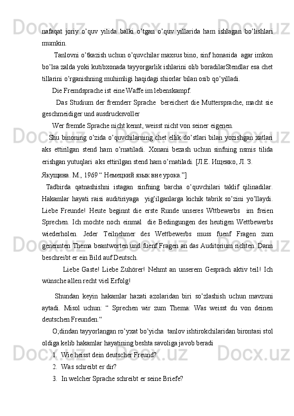 nafaqat   joriy   o’quv   yilida   balki   o’tgan   o’quv   yillarida   ham   ishlagan   bo’lishlari
mumkin.   
       Tanlovni o’tkazish uchun o’quvchilar maxsus bino, sinf honasida  agar imkon
bo’lsa zalda yoki kutibxonada tayyorgarlik ishlarini olib boradilarStendlar esa chet
tillarini o’rganishning muhimligi haqidagi shiorlar bilan osib qo’yilladi.  
       Die Fremdsprache ist eine Waffe im lebenskampf.  
            Das   Studium  der   fremderr  Sprache    bereichert  die  Muttersprache,   macht   sie
geschmeidiger und ausdrucksvoller    
      Wer fremde Sprache nicht kennt, weisst nicht von seiner eigenen.  
     Shu binoning o’zida o’quvchilarning chet ellik do’stlari bilan yozishgan xatlari
aks   ettirilgan   stend   ham   o’rnatiladi.   Xonani   bezash   uchun   sinfning   nsmis   tilida
erishgan yutuqlari  aks ettirilgan stend ham o’rnatiladi.  [Л.Е. Ищенко, Л. З. 
Якущина. М., 1969 “ Немецкий язык вне урока.”]  
  Tadbirda   qatnashishni   istagan   sinfning   barcha   o’quvchilari   taklif   qilinadilar.
Hakamlar   hayati   raisi   auditiriyaga     yig’ilganlarga   kichik   tabrik   so’zini   yo’llaydi.
Liebe   Freunde!   Heute   beginnt   die   erste   Runde   unseres   Wttbewerbs     im   freien
Sprechen.   Ich   mochte   noch   einmal     die   Bedingungen   des   heutigen   Wettbewerbs
wiederholen.   Jeder   Teilnehmer   des   Wettbewerbs   muss   fuenf   Fragen   zum
genennten Thema beantworten und fuenf Fragen an das Auditorium richten. Dann
beschreibt er ein Bild auf Deutsch.  
                Liebe   Gaste!   Liebe   Zuhörer!   Nehmt   an   unserem   Gespräch   aktiv   teil!   Ich
wünsche allen recht viel Erfolg!  
        Shundan   keyin   hakamlar   hazati   azolaridan   biri   so’zlashish   uchun   mavzuni
aytadi.   Misol   uchun:   “   Sprechen   wir   zum   Thema:   Was   weisst   du   von   deinen
deutschen Freunden.“  
      O;dindan tayyorlangan ro’yxat bo’yicha  tanlov ishtirokchilaridan birontasi stol
oldiga kelib hakamlar hayatining beshta savoliga javob beradi  
1. Wie heisst dein deutscher Freund?  
2. Was schreibt er dir?  
3. In welcher Sprache schreibt er seine Briefe?   