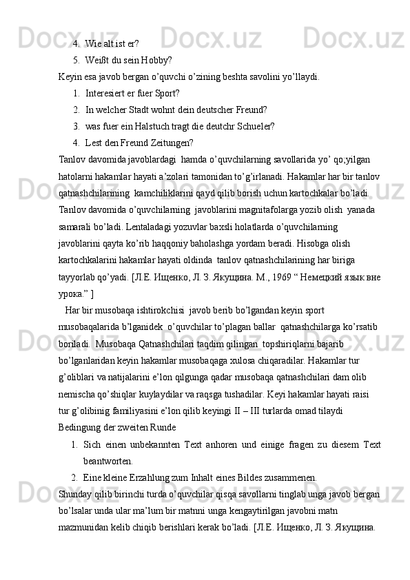 4. Wie alt ist er?  
5. Weißt du sein Hobby?  
Keyin esa javob bergan o’quvchi o’zining beshta savolini yo’llaydi.  
1. Interesiert er fuer Sport?  
2. In welcher Stadt wohnt dein deutscher Freund?  
3. was fuer ein Halstuch tragt die deutchr Schueler?  
4. Lest den Freund Zeitungen?  
Tanlov davomida javoblardagi  hamda o’quvchilarning savollarida yo’ qo;yilgan 
hatolarni hakamlar hayati a’zolari tamonidan to’g’irlanadi.  Hakamlar har bir tanlov
qatnashchilarining  kamchiliklarini qayd qilib borish uchun kartochkalar bo’ladi. 
Tanlov davomida o’quvchilarning  javoblarini magnitafolarga yozib olish  yanada 
samarali bo’ladi. Lentaladagi yozuvlar baxsli holatlarda o’quvchilarning 
javoblarini qayta ko’rib haqqoniy baholashga yordam beradi. Hisobga olish 
kartochkalarini hakamlar hayati oldinda  tanlov qatnashchilarining har biriga 
tayyorlab qo’yadi.  [Л.Е. Ищенко, Л. З. Якущина. М., 1969 “ Немецкий язык вне
урока.” ]  
   Har bir musobaqa ishtirokchisi  javob berib bo’lgandan keyin sport 
musobaqalarida b’lganidek  o’quvchilar to’plagan ballar  qatnashchilarga ko’rsatib 
boriladi.  Musobaqa Qatnashchilari taqdim qilingan  topshiriqlarni bajarib 
bo’lganlaridan keyin hakamlar musobaqaga xulosa chiqaradilar. Hakamlar tur 
g’oliblari va natijalarini e’lon qilgunga qadar musobaqa qatnashchilari dam olib 
nemischa qo’shiqlar kuylaydilar va raqsga tushadilar. Keyi hakamlar hayati raisi  
tur g’olibinig familiyasini e’lon qilib keyingi II – III turlarda omad tilaydi  
Bedingung der zweiten Runde  
1. Sich   einen   unbekannten   Text   anhoren   und   einige   fragen   zu   diesem   Text
beantworten.  
2. Eine kleine Erzahlung zum Inhalt eines Bildes zusammenen.  
Shunday qilib birinchi turda o’quvchilar qisqa savollarni tinglab unga javob bergan
bo’lsalar unda ular ma’lum bir matnni unga kengaytirilgan javobni matn 
mazmunidan kelib chiqib berishlari kerak bo’ladi.  [Л.Е. Ищенко, Л. З. Якущина.  