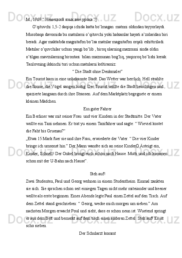 М., 1969 “ Немецкий язык вне урока.”]       
      O’qituvchi 1,5-2 daqiqa ichida katta bo’lmagan  matnni oldindan tayyorlaydi. 
Musobaqa davomida bu matnlarni o’qituvchi yoki hakamlar hayati a’zolaridan biri 
beradi. Agar maktabda magnitafon bo’lsa matnlar magnitafon orqali eshittiriladi. 
Matnlar o’quvchilar uchun yangi bo’lib , biroq ularning mazmuni sinda oldin 
o’tilgan mavzularning birontasi  bilan mazmunan bog’liq, yaqinroq bo’lishi kerak. 
Tanlovning ikkinchi turi uchun matnlarni keltiramiz:  
“ Die Stadt ohne Denkmaler”  
Ein Tourist kam in eine unbekannte Stadt. Das Wetter war herrlich. Hell strahlte 
die Sonne, die Vögel sangen lustig. Der Tourist wollte die Stadt besichtigen und 
spazierte langsam durch ihre Strassen. Auf dem Marktplatz begegnete er einem 
kleinen Mädchen.   
Ein guter Fahrer  
Ein Berliner war mit seiner Frau  und vier Kindern in der Stadtmitte. Der Vater 
wollte ein Taxi nehmen. Er trat yu einem Taxifahrer und sagte: “ Wieviel kostet 
die Faht bis Gruenau?“  
„Etwa 15 Mark fuer sie und ihre Frau, erwiederte der Vater. “ Die vier Kinder 
bringe ich umsonst hin.” Der Mann wandte sich an seine KinderÖ Ästeigt ein, 
Kinder, Schnell! Der Onkel bringt euch schön nach Hause. Mutti und ich kommen 
schon mit der U-Bahn nach Hause”.   
 
Steh auf!  
Zwei Studenten, Paul und Georg wohnen in einem Studentheim. Einmal zankten 
sie sich. Sie sprschen schon seit einiegen Tagen nicht mehr miteiander und keener 
wollte als erste beginnen. Eines Abends legte Paul einen Zettel auf den Tisch. Auf 
dem Zettel stand geschrieben: “ Georg, wecke mich morgen um sieben.” Am 
nachsten Morgen erwacht Poul und sieht, dass es schon neun ist. Wuetend springt 
er aus dem Bett und bemerkt auf dem tisch einen anderen Zettel: Steh auf! Es ist 
scho sieben.  
Der Schularzt kommt   