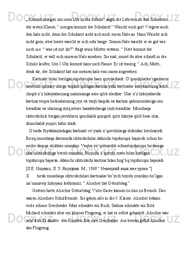„ Kommt morgen um neun Uhr in die Schule” sagte die Lehrerin zu den Schuelern 
der ersten Klasse, “ morgen kommt der Schularzt.“ Wascht euch gut! Vergess auch
den hals nicht, denn der Schularzt sieht sich auch euren Hals an. Hans Wascht sich 
nicht gern, aber heute wascht er sich sehr lange. Seinen Hals wascht er so gut wie 
noch nie. “ was ist mit dir?” fragt seine Mutter erstaun. “ Hete kommt der 
Schularzt, er will sich unseren Hals ansehen. Sie mal, musst du aber schnell in die 
Schule laufen. Um 1 Uhr kommt hans nsch Hause. Er ist traurig. “ Ach, Mutti, 
denk dir, der Schularzt hat nur meinen hals von innen angesehen.  
      Kartinalr bilan berilgan topshiriqlar ham qiyinlashadi. O’quvchilarko’rganlarini
tasvirlab qolmay ularga taqdim qilingan kartina yoki kartinalar seriyalarining kelib 
chiqib o’z hikoyalarining mazmuniga asos qilib oladilar. Ular o’z hikoyalarida 
kartina voqea hodisalarining joyi va vaqti haqida va kartina qahramonlariga ism 
beradilar va ularning xulq atvori harakterlariga izoh beradilar. Musobaqa 
ishtirokchisi bergan javoblarni qanchalik qiziqarli qilib hikoya qilib bear olsa, 
shunchalik yuqori baho oladi.  
   II turda foydalaniladigan kartinalr ro’yxati o’quvchilarga oldindan berilmaydi. 
Biroq musobaqa davomida ishtirokchilar ikkinchi topshiriqni bajarish uchun bir 
neche daqiqa olishlari mumkin. Vaqtni yo’qotmaslik uchuntopshiriqni birdaniga 
ikki ishtirokchiga berish mumkin. Birinchi o’quvchi matn bilan berilgan 
topshiriqni bajarsa, ikkinchi ishtirokchi kartina bilan bog’liq topshiriqni bajaradi. 
[Л.Е. Ищенко, Л. З. Якущина. М., 1969 “ Немецкий язык вне урока.”]  
II turda musobaqa ishtirokchilari kartinalar bo’yich tuzishi mumkin bo’lgan 
na’munaviy hikoyani keltiramiz. “ Alischer hat Geburtstag.”   
      Gestern hatte Alischer Geburtstag. Viele Gaste kamen zu ihm zu Besuch. Das 
waren Alischers Schulfreunde. Sie gehen alle in die 5. Klasse. Alischer bekam 
viele schone Geschenke. Max schenkte ein Buch. Sabina schenkte ein Bild. 
Michael schenkte aber ein kleines Flugzeug, er hat es selbst gebastelt. Alischer war
sehr froh.Er dankte  den Kindern fuer ihre Geschenke.  Am besren gefiel Alischer 
das Flugzeug .   