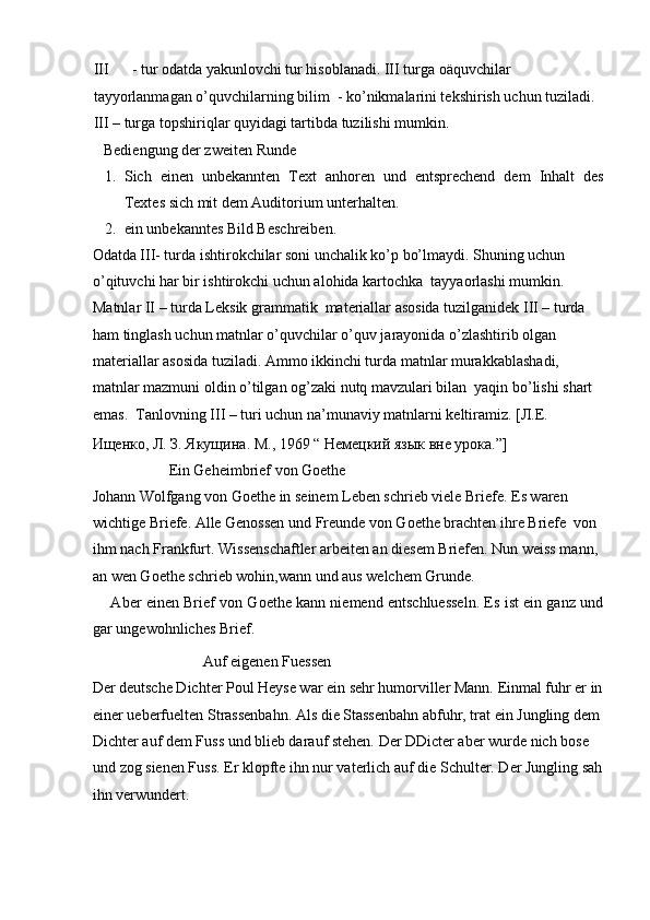 III - tur odatda yakunlovchi tur hisoblanadi. III turga oäquvchilar 
tayyorlanmagan o’quvchilarning bilim  - ko’nikmalarini tekshirish uchun tuziladi. 
III – turga topshiriqlar quyidagi tartibda tuzilishi mumkin.  
   Bediengung der zweiten Runde  
1. Sich   einen   unbekannten   Text   anhoren   und   entsprechend   dem   Inhalt   des
Textes sich mit dem Auditorium unterhalten.  
2. ein unbekanntes Bild Beschreiben.  
Odatda III- turda ishtirokchilar soni unchalik ko’p bo’lmaydi. Shuning uchun 
o’qituvchi har bir ishtirokchi uchun alohida kartochka  tayyaorlashi mumkin.      
Matnlar II – turda Leksik grammatik  materiallar asosida tuzilganidek III – turda 
ham tinglash uchun matnlar o’quvchilar o’quv jarayonida o’zlashtirib olgan 
materiallar asosida tuziladi. Ammo ikkinchi turda matnlar murakkablashadi, 
matnlar mazmuni oldin o’tilgan og’zaki nutq mavzulari bilan  yaqin bo’lishi shart 
emas.  Tanlovning III – turi uchun na’munaviy matnlarni keltiramiz. [ Л . Е . 
Ищенко ,  Л .  З .  Якущина .  М., 1969 “ Немецкий язык вне урока.”]  
                     Ein Geheimbrief von Goethe  
Johann Wolfgang von Goethe in seinem Leben schrieb viele Briefe. Es waren 
wichtige Briefe. Alle Genossen und Freunde von Goethe brachten ihre Briefe  von 
ihm nach Frankfurt. Wissenschaftler arbeiten an diesem Briefen. Nun weiss mann, 
an wen Goethe schrieb wohin,wann und aus welchem Grunde.  
      Aber einen Brief von Goethe kann niemend entschluesseln. Es ist ein ganz und
gar ungewohnliches Brief.  
                             Auf eigenen Fuessen  
Der deutsche Dichter Poul Heyse war ein sehr humorviller Mann. Einmal fuhr er in
einer ueberfuelten Strassenbahn. Als die Stassenbahn abfuhr, trat ein Jungling dem 
Dichter auf dem Fuss und blieb darauf stehen. Der DDicter aber wurde nich bose 
und zog sienen Fuss. Er klopfte ihn nur vaterlich auf die Schulter. Der Jungling sah
ihn verwundert.   