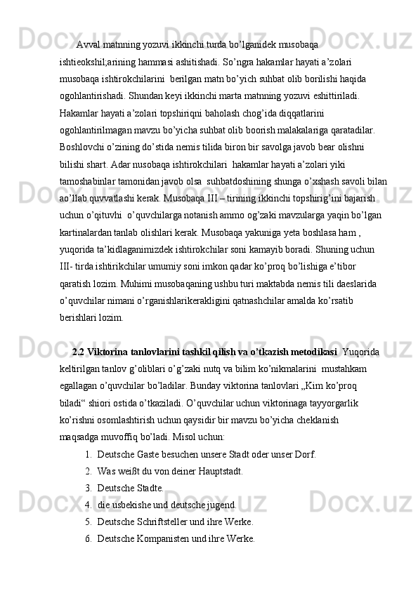        Avval matnning yozuvi ikkinchi turda bo’lganidek musobaqa 
ishtieokshil;arining hammasi ashitishadi. So’ngra hakamlar hayati a’zolari 
musobaqa ishtirokchilarini  berilgan matn bo’yich suhbat olib borilishi haqida 
ogohlantirishadi. Shundan keyi ikkinchi marta matnning yozuvi eshittiriladi. 
Hakamlar hayati a’zolari topshiriqni baholash chog’ida diqqatlarini 
ogohlantirilmagan mavzu bo’yicha suhbat olib boorish malakalariga qaratadilar. 
Boshlovchi o’zining do’stida nemis tilida biron bir savolga javob bear olishni 
bilishi shart. Adar nusobaqa ishtirokchilari  hakamlar hayati a’zolari yiki 
tamoshabinlar tamonidan javob olsa  suhbatdoshining shunga o’xshash savoli bilan
ao’llab quvvatlashi kerak. Musobaqa III – tirining ikkinchi topshirig’ini bajarish 
uchun o’qituvhi  o’quvchilarga notanish ammo og’zaki mavzularga yaqin bo’lgan 
kartinalardan tanlab olishlari kerak. Musobaqa yakuniga yeta boshlasa ham ,  
yuqorida ta’kidlaganimizdek ishtirokchilar soni kamayib boradi. Shuning uchun 
III- tirda ishtirikchilar umumiy soni imkon qadar ko’proq bo’lishiga e’tibor 
qaratish lozim. Muhimi musobaqaning ushbu turi maktabda nemis tili daeslarida 
o’quvchilar nimani o’rganishlarikerakligini qatnashchilar amalda ko’rsatib 
berishlari lozim.  
      
2.2   Viktorina tanlovlarini tashkil qilish va o’tkazish metodikasi   Yuqorida
keltirilgan tanlov g’oliblari o’g’zaki nutq va bilim ko’nikmalarini  mustahkam 
egallagan o’quvchilar bo’ladilar. Bunday viktorina tanlovlari „Kim ko’proq 
biladi“ shiori ostida o’tkaziladi. O’quvchilar uchun viktorinaga tayyorgarlik 
ko’rishni osomlashtirish uchun qaysidir bir mavzu bo’yicha cheklanish 
maqsadga muvoffiq bo’ladi.  Misol uchun:  
1. Deutsche Gaste besuchen unsere Stadt oder unser Dorf.  
2. Was weißt du von deiner Hauptstadt.  
3. Deutsche Stadte.  
4. die usbekishe und deutsche jugend.  
5. Deutsche Schriftsteller und ihre Werke.  
6. Deutsche Kompanisten und ihre Werke.   