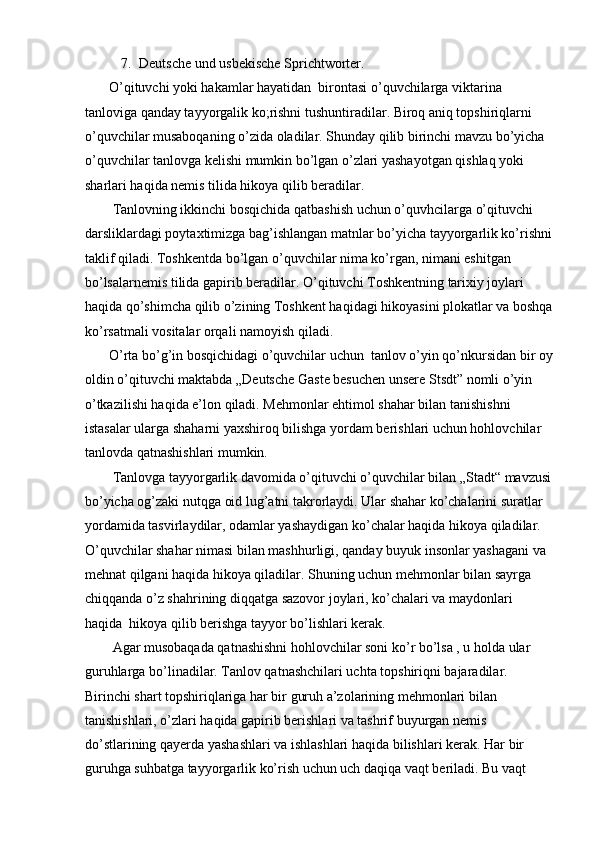 7. Deutsche und usbekische Sprichtworter.  
       O’qituvchi yoki hakamlar hayatidan  birontasi o’quvchilarga viktarina 
tanloviga qanday tayyorgalik ko;rishni tushuntiradilar. Biroq aniq topshiriqlarni 
o’quvchilar musaboqaning o’zida oladilar. Shunday qilib birinchi mavzu bo’yicha 
o’quvchilar tanlovga kelishi mumkin bo’lgan o’zlari yashayotgan qishlaq yoki 
sharlari haqida nemis tilida hikoya qilib beradilar.  
        Tanlovning ikkinchi bosqichida qatbashish uchun o’quvhcilarga o’qituvchi 
darsliklardagi poytaxtimizga bag’ishlangan matnlar bo’yicha tayyorgarlik ko’rishni
taklif qiladi.  Toshkentda bo’lgan o’quvchilar nima ko’rgan, nimani eshitgan 
bo’lsalarnemis tilida gapirib beradilar. O’qituvchi Toshkentning tarixiy joylari 
haqida qo’shimcha qilib o’zining Toshkent haqidagi hikoyasini plokatlar va boshqa
ko’rsatmali vositalar orqali namoyish qiladi.  
       O’rta bo’g’in bosqichidagi o’quvchilar uchun  tanlov o’yin qo’nkursidan bir oy
oldin o’qituvchi maktabda „Deutsche Gaste besuchen unsere Stsdt” nomli o’yin 
o’tkazilishi haqida e’lon qiladi. Mehmonlar ehtimol shahar bilan tanishishni 
istasalar ularga shaharni yaxshiroq bilishga yordam berishlari uchun hohlovchilar 
tanlovda qatnashishlari mumkin.  
        Tanlovga tayyorgarlik davomida o’qituvchi o’quvchilar bilan „Stadt“ mavzusi
bo’yicha og’zaki nutqga oid lug’atni takrorlaydi. Ular shahar ko’chalarini suratlar 
yordamida tasvirlaydilar, odamlar yashaydigan ko’chalar haqida hikoya qiladilar. 
O’quvchilar shahar nimasi bilan mashhurligi, qanday buyuk insonlar yashagani va 
mehnat qilgani haqida hikoya qiladilar. Shuning uchun mehmonlar bilan sayrga 
chiqqanda o’z shahrining diqqatga sazovor joylari, ko’chalari va maydonlari 
haqida  hikoya qilib berishga tayyor bo’lishlari kerak.  
        Agar musobaqada qatnashishni hohlovchilar soni ko’r bo’lsa , u holda ular
guruhlarga bo’linadilar. Tanlov qatnashchilari uchta topshiriqni bajaradilar.      
Birinchi shart topshiriqlariga har bir guruh a’zolarining mehmonlari bilan 
tanishishlari, o’zlari haqida gapirib berishlari va tashrif buyurgan nemis 
do’stlarining qayerda yashashlari va ishlashlari haqida bilishlari kerak. Har bir 
guruhga suhbatga tayyorgarlik ko’rish uchun uch daqiqa vaqt beriladi. Bu vaqt  