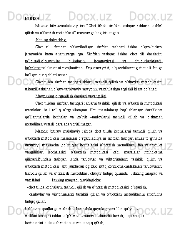 KIRISH 
Mazkur   bitiruvmalakaviy   ish   “Chet   tilida   sinfdan   tashqari   ishlarni   tashkil
qilish va o’tkazish metodikasi” mavzusiga bag’ishlangan.  
Ishning dolzarbligi   
Chet   tili   fanidan   o’tkaziladigan   sinfdan   tashqari   ishlar   o’quv-bitiruv
jarayonida   katta   ahamiyatga   ega.   Sinfdan   tashqari   ishlar   chet   tili   darslarini
to’ldiradi,o’quvchilar   bilimlarini   kengaytirasi   va   chuqurlashtiradi,
ko’nikma malakalarini rivojlantiradi. Eng asosiysisi, o’quvchilarning chet tili faniga
bo’lgan qiziqishlari oshadi.  
Chet  tilida  sinfdan  tashqari   shlarni   tashkili   qilish  va  o’tkazish   metodikasini
takomillashtirish o’quv-tarbiyaviy jarayonni yaxshilashga tegishli hissa qo’shadi.  
Mavzuning o’rganilish darajasi vayangiligi     
Chet  tilidan  sinfdan  tashqari   ishlarni   tashkili   qilish  va  o’tkazish   metodikasi
masalalari   hali   to’liq   o’rganilmagan.   Shu   masalalarga   bag’ishlangan   darslik   va
qo’llanmalarda   kechalar   va   ko’rik   –tanlovlarni   tashkili   qilish   va   o’tkazish
metodikasi yetarli darajada yoritilmagan.  
Mazkur   bitiruv   malakaviy   ishida   chet   tilida   kechalarni   tashkili   qilish   va
o’tkazish metodikasi masalalari o’rganiladi,ya’ni sinfdan tashqari ishlar to’g’risida
umumiy     tushuncha   ,qo’shiqlar   kechalarini   o’tkazish   metodikasi,   fan   va   texnika
yangiliklari   kechalarini   o’tkazish   metodikasi   kabi   masalalar   muhokama
qilinasi.Bundan   tashqari   ishda   tanlovlar   va   viktorinalarni   tashkili   qilish   va
o’tkazish metodikasi, shu jumladan og’zaki nutq ko’nikma-malakalari tanlovlarini
tashkili qilish va o’tkazish metodikasi chuqur tadqiq qilinadi.    Ishning maqsad va
vazifalari             Ishning maqsadi quyidagicha:     
  -chet tilida kechalarni tashkili qilish va o’tkazish metodikasini o’rganish,  
    -tanlovlar   va   viktorinalarni   tashkili   qilish   va   o’tkazish   metodikasini   atroflicha
tadqiq qilish.   
Ushbu maqsadlarga erishish uchun ishda quyidagi vazifalar qo’yiladi:    -
sinfdan tashqari ishlar to’g’risida umumiy tushuncha berish,  -qo’shiqlar 
kechalarini o’tkazish metodikasini tadqiq qilish,   