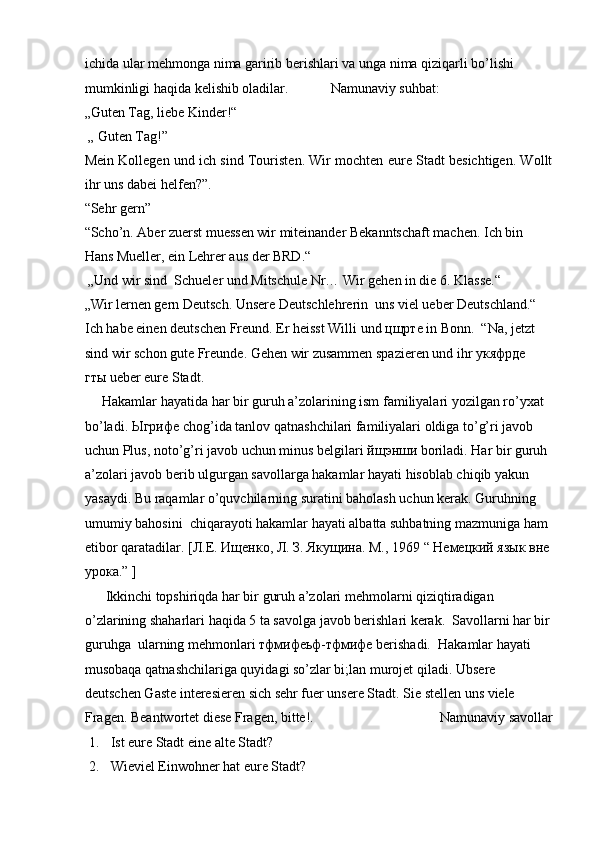 ichida ular mehmonga nima garirib berishlari va unga nima qiziqarli bo’lishi 
mumkinligi haqida kelishib oladilar.            Namunaviy suhbat:  
„Guten Tag, liebe Kinder!“  
 „ Guten Tag!”  
Mein Kollegen und ich sind Touristen. Wir mochten eure Stadt besichtigen. Wollt
ihr uns dabei helfen?”.  
“Sehr gern”  
“Scho’n. Aber zuerst muessen wir miteinander Bekanntschaft machen. Ich bin 
Hans Mueller, ein Lehrer aus der BRD.“  
 „Und wir sind  Schueler und Mitschule Nr… Wir gehen in die 6. Klasse.“  
„Wir lernen gern Deutsch. Unsere Deutschlehrerin  uns viel ueber Deutschland.“
Ich habe einen deutschen Freund. Er heisst Willi und  цщрте  in Bonn.  “Na, jetzt
sind wir schon gute Freunde. Gehen wir zusammen spazieren und ihr  укяфрде  
гты  ueber eure Stadt.  
     Hakamlar hayatida har bir guruh a’zolarining ism familiyalari yozilgan ro’yxat 
bo’ladi.  Ыгрифе  chog’ida tanlov qatnashchilari familiyalari oldiga to’g’ri javob 
uchun Plus, noto’g’ri javob uchun minus belgilari  йщэнши  boriladi. Har bir guruh 
a’zolari javob berib ulgurgan savollarga hakamlar hayati hisoblab chiqib yakun 
yasaydi. Bu raqamlar o’quvchilarning suratini baholash uchun kerak. Guruhning 
umumiy bahosini  chiqarayoti hakamlar hayati albatta suhbatning mazmuniga ham 
etibor qaratadilar.  [Л.Е. Ищенко, Л. З. Якущина. М., 1969 “ Немецкий язык вне 
урока.” ]  
      Ikkinchi topshiriqda har bir guruh a’zolari mehmolarni qiziqtiradigan 
o’zlarining shaharlari haqida 5 ta savolga javob berishlari kerak.  Savollarni har bir
guruhga  ularning mehmonlari тфмифеьф-тфмифе berishadi.  Hakamlar hayati  
musobaqa qatnashchilariga quyidagi so’zlar bi;lan murojet qiladi.  Ubsere 
deutschen Gaste interesieren sich sehr fuer unsere Stadt. Sie stellen uns viele 
Fragen.  Beantwortet diese Fragen, bitte!.                                    Namunaviy savollar
1. Ist eure Stadt eine alte Stadt?  
2. Wieviel Einwohner hat eure Stadt?   