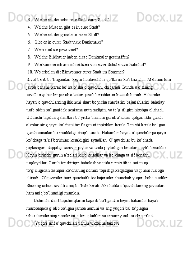 3. Wie heisst der scho’nste Stadt eurer Stadt?  
4. Welche Museen gibt es in eure Stadt?  
5. Wie heisst der grosste in eurer Stadt?  
6. Gibt es in eurer Stadt viele Dankmaler?  
7. Wem sind sie gewidmet?  
8. Welche Bildhauer haben diese Denkmaler geschaffen?  
9. Wie komme ich am schnellsten von eurer Schule zum Bahnhof?  
10. Wo erholen die Einwohner eurer Stadt im Sommer?    
Savol berib bo’lingandan  keyin hohlovchilar qo’llarini ko’rtaradilar. Mehmon kim
javob berishi  kerak bo’lsa o’sha o’quvchini chiqaradi. Bunda u o’zining 
savollariga har bir guruh a’zolari javob berishlarini kuzatib boradi. Hakamlar 
hayati o’quvchilarning ikkinchi shart bo;yicha shartlarini bajarishlarini baholay 
turib oldin bo’lganidek nenischa nutq tazligini va to’g’riligini hisobga olishadi. 
Uchinchi tapshiriq shartlari bo’yicha birinchi guruh a’zolari qolgan ikki guruh 
a’zolarining qaysi ko’chani tariflaganini topishlari kerak. Topishi kerak bo’lgan 
guruh xonadan bir muddatga chiqib turadi. Hakamlar hayati o’quvchilarga qaysi 
ko’chaga ta’rif berishlari kerakligini aytadilar.  O’quvchilar bu ko’chada 
joylashgan  diqqatga sazovor joylar va unda joylashgan binolarni aytib beradilar.    
Keyin birinchi guruh a’zolari kirib keladilar va ko’chaga ta’rif berishni 
tinglaydilar. Guruh topshiriqni baholash vaqtida nemis tilida nutqning 
to’g’riligidan tashqari ko’chaning nomini topishga ketgazgan vaqt ham hisibga 
olinadi.  O’quvchilar buni qanchalik tez bajarsalar shunchali yuqori baho oladilar. 
Shuning uchun savollr aniq bo’lishi kerak. Aks holda o’quvchilarning javoblari 
ham aniq bo’lmasligi mumkin.  
       Uchinchi shart topshiriqlarini bajarib bo’lgandan keyin hakamlar hayati 
musobaqada g’olib bo’lgan jamoa nomini va eng yuqori bal to’plagan 
ishtirokchilarning nomlarini e’lon qiladilar va umumiy xulosa chiqariladi.  
        Yuqori sinf o’quvchilari uchun viktorina tanlovi   