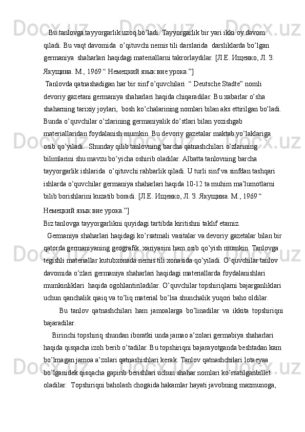    Bu tanlovga tayyorgarlik uzoq bo’ladi. Tayyorgarlik bir yari ikki oy davom 
qiladi. Bu vaqt davomida  o’qituvchi nemis tili darslarida  darsliklarda bo’lgan 
germaniya  shaharlari haqidagi materiallarni takrorlaydilar.  [Л.Е. Ищенко, Л. З. 
Якущина. М., 1969 “ Немецкий язык вне урока.”] 
 Tanlovda qatnashadigan har bir sinf o’quvchilari  “ Deutsche Stadte” nomli 
devoriy gazetani germaniya shaharlari haqida chiqaradilar.  Bu xabarlar o’sha 
shaharning tarixiy joylari,  bosh ko’chalarining nomlari bilan aks ettirilgan bo’ladi.
Bunda o’quvchilar o’zlarining germaniyalik do’stlari bilan yozishgab 
materiallaridan foydalanish mumkin. Bu devoriy gazetalar maktab yo’laklariga 
osib qo’yiladi.  Shunday qilib tanlovning barcha qatnashchilari o’zlarining 
bilimlarini shu mavzu bo’yicha oshirib oladilar. Albatta tanlovning barcha 
tayyorgarlik ishlarida  o’qituvchi rahbarlik qiladi. U turli sinf va sinfdan tashqari 
ishlarda o’quvchilar germaniya shaharlari haqida 10-12 ta muhim ma’lumotlarni 
bilib borishlarini kuzatib boradi.  [Л.Е. Ищенко, Л. З. Якущина. М., 1969 “ 
Немецкий язык вне урока.”]  
Biz tanlovga tayyorgarlikni quyidagi tartibda kiritishni taklif etamiz.  
  Germaniya shaharlari haqidagi ko’rsatmali vasitalar va devoriy gazetalar bilan bir
qatorda germaniyaning geografik  xariyasini ham osib qo’yish mumkin. Tanlovga 
tegishli materiallar kutubxonada nemis tili xonasida qo’yiladi. O’quvchilar tanlov 
davomida o’zlari germaniya shaharlari haqidagi materiallarda foydalanishlari 
mumkinliklari  haqida ogohlantiriladilar. O’quvchilar topshiriqlarni bajarganliklari 
uchun qanchalik qiaiq va to’liq material bo’lsa shunchalik yuqori baho oldilar.   
          Bu   tanlov   qatnashchilari   ham   jamoalarga   bo’linadilar   va   ikkita   topshiriqni
bajaradilar.  
     Birinchi topshiriq shundan iboratki unda jamao a’zolari germabiya shaharlari 
haqida qisqacha izoh berib o’tadilar. Bu topshiriqni bajarayotganda beshtadan kam 
bo’lmagan jamoa a’zolari qatnashishlari kerak. Tanlov qatnashchilari lotaeyaa 
bo’lganidek qisqacha gapirib berishlari uchun shahar nomlari ko’rsatilganbillet 
oladilar.  Topshiriqni baholash chogäida hakamlar hayati javobning mazmunoga,  