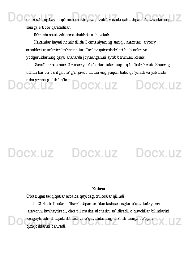 materialning bayon qilinish shakliga va javob berishda qatnashgan o’quvchilarning
soniga e’tibor qaratadilar.  
       Ikkinchi shart viktorina shaklida o’tkaziladi.  
       Hakamlar hayati nemis tilida Germaniyaning  taniqli shaxslari, siyosiy 
arboblari rasmlarini ko’rsatadilar. Tanlov qatnashchilari bu binolar va 
yodgorliklarning qaysi shaharda joylashganini aytib berishlari kerak.  
        Savollar mazmuni Germaniya shaharlari bilan bog’liq bo’lishi kerak. Shuning 
uchun har bir berilgan to’g’ri javob uchun eng yuqori baho qo’yiladi va yakunda 
osha jamoa g’olib bo’ladi.  
 
 
 
 
 
 
 
 
 
 
 
 
 
 
Xulosa   
Otkazilgan tadqiqotlar asosida quyidagi xulosalar qilindi:  
1. Chet tili fanidan o’tkaziladigan sinfdan tashqari isglar o’quv tarbiyaviy 
jarayonni kuvhaytiradi, chet tili mashg’ulotlarini to’ldiradi, o’quvchilar bilimlarini 
kengaytiradi, chuqurlashtiradi va o’quvchilarning chet tili faniga bo’lgan 
qiziqoshlarini oshiradi.   
