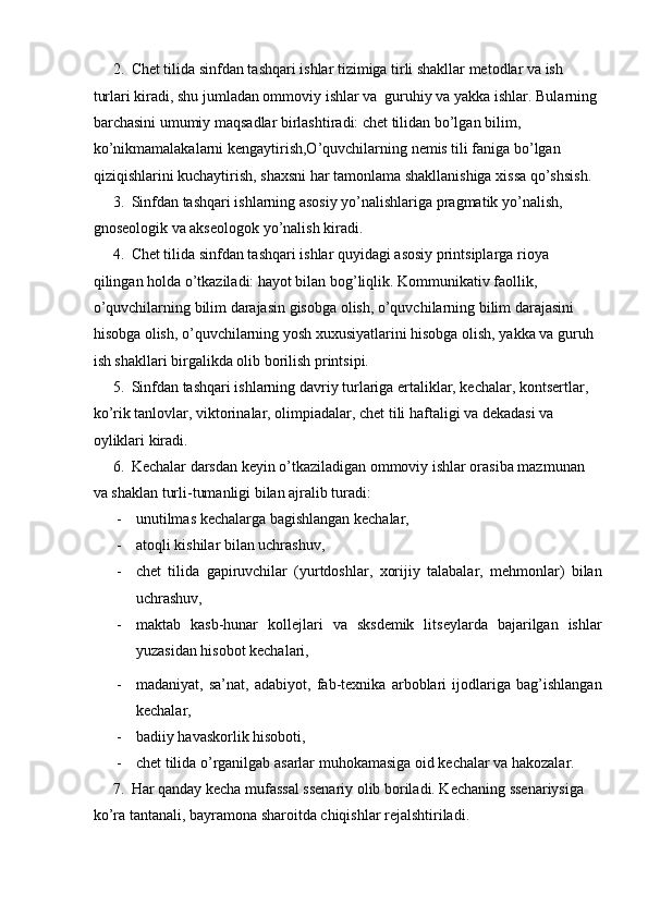 2. Chet tilida sinfdan tashqari ishlar tizimiga tirli shakllar metodlar va ish 
turlari kiradi, shu jumladan ommoviy ishlar va  guruhiy va yakka ishlar. Bularning 
barchasini umumiy maqsadlar birlashtiradi: chet tilidan bo’lgan bilim, 
ko’nikmamalakalarni kengaytirish,O’quvchilarning nemis tili faniga bo’lgan 
qiziqishlarini kuchaytirish, shaxsni har tamonlama shakllanishiga xissa qo’shsish.  
3. Sinfdan tashqari ishlarning asosiy yo’nalishlariga pragmatik yo’nalish, 
gnoseologik va akseologok yo’nalish kiradi.  
4. Chet tilida sinfdan tashqari ishlar quyidagi asosiy printsiplarga rioya 
qilingan holda o’tkaziladi: hayot bilan bog’liqlik. Kommunikativ faollik, 
o’quvchilarning bilim darajasin gisobga olish, o’quvchilarning bilim darajasini 
hisobga olish, o’quvchilarning yosh xuxusiyatlarini hisobga olish, yakka va guruh 
ish shakllari birgalikda olib borilish printsipi.  
5. Sinfdan tashqari ishlarning davriy turlariga ertaliklar, kechalar, kontsertlar, 
ko’rik tanlovlar, viktorinalar, olimpiadalar, chet tili haftaligi va dekadasi va 
oyliklari kiradi.  
6. Kechalar darsdan keyin o’tkaziladigan ommoviy ishlar orasiba mazmunan 
va shaklan turli-tumanligi bilan ajralib turadi:  
- unutilmas kechalarga bagishlangan kechalar,  
- atoqli kishilar bilan uchrashuv,  
- chet   tilida   gapiruvchilar   (yurtdoshlar,   xorijiy   talabalar,   mehmonlar)   bilan
uchrashuv,  
- maktab   kasb-hunar   kollejlari   va   sksdemik   litseylarda   bajarilgan   ishlar
yuzasidan hisobot kechalari,  
- madaniyat,   sa’nat,   adabiyot,   fab-texnika   arboblari   ijodlariga   bag’ishlangan
kechalar,  
- badiiy havaskorlik hisoboti,  
- chet tilida o’rganilgab asarlar muhokamasiga oid kechalar va hakozalar.  
7. Har qanday kecha mufassal ssenariy olib boriladi. Kechaning ssenariysiga 
ko’ra tantanali, bayramona sharoitda chiqishlar rejalshtiriladi.   