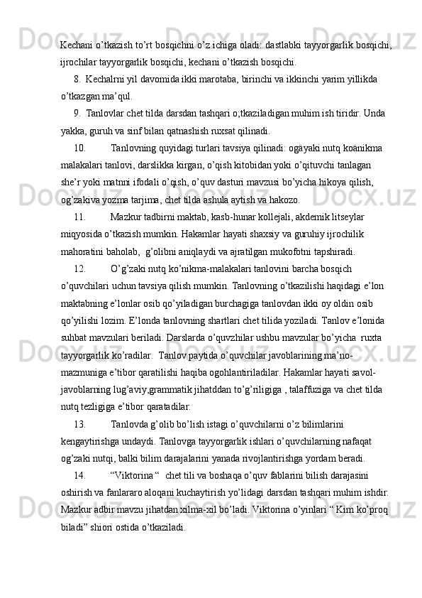 Kechani o’tkazish to’rt bosqichni o’z ichiga oladi: dastlabki tayyorgarlik bosqichi,
ijrochilar tayyorgarlik bosqichi, kechani o’tkazish bosqichi. 
8. Kechalrni yil davomida ikki marotaba, birinchi va ikkinchi yarim yillikda 
o’tkazgan ma’qul.  
9. Tanlovlar chet tilda darsdan tashqari o;tkaziladigan muhim ish tiridir.  Unda 
yakka, guruh va sinf bilan qatnashish ruxsat qilinadi.  
10. Tanlovning quyidagi turlari tavsiya qilinadi: ogäyaki nutq koänikma 
malakalari tanlovi, darslikka kirgan, o’qish kitobidan yoki o’qituvchi tanlagan 
she’r yoki matnni ifodali o’qish, o’quv dasturi mavzusi bo’yicha hikoya qilish, 
og’zakiva yozma tarjima, chet tilda ashula aytish va hakozo.  
11. Mazkur tadbirni maktab, kasb-hunar kollejali, akdemik litseylar 
miqyosida o’tkazish mumkin. Hakamlar hayati shaxsiy va guruhiy ijrochilik 
mahoratini baholab,  g’olibni aniqlaydi va ajratilgan mukofotni tapshiradi.  
12. O’g’zaki nutq ko’nikma-malakalari tanlovini barcha bosqich 
o’quvchilari uchun tavsiya qilish mumkin. Tanlovning o’tkazilishi haqidagi e’lon 
maktabning e’lonlar osib qo’yiladigan burchagiga tanlovdan ikki oy oldin osib 
qo’yilishi lozim.  E’londa tanlovning shartlari chet tilida yoziladi. Tanlov e’lonida 
suhbat mavzulari beriladi. Darslarda o’quvzhilar ushbu mavzular bo’yicha  ruxta 
tayyorgarlik ko’radilar.  Tanlov paytida o’quvchilar javoblarining ma’no-
mazmuniga e’tibor qaratilishi haqiba ogohlantiriladilar. Hakamlar hayati savol-
javoblarning lug’aviy,grammatik jihatddan to’g’riligiga , talaffuziga va chet tilda 
nutq tezligiga e’tibor qaratadilar.  
13. Tanlovda g’olib bo’lish istagi o’quvchilarni o’z bilimlarini 
kengaytirishga undaydi. Tanlovga tayyorgarlik ishlari o’quvchilarning nafaqat 
og’zaki nutqi, balki bilim darajalarini yanada rivojlantirishga yordam beradi.  
14. “Viktorina “  chet tili va boshaqa o’quv fablarini bilish darajasini 
oshirish va fanlararo aloqani kuchaytirish yo’lidagi darsdan tashqari muhim ishdir. 
Mazkur adbir mavzu jihatdan xilma-xil bo’ladi. Viktorina o’yinlari “ Kim ko’proq 
biladi” shiori ostida o’tkaziladi.   