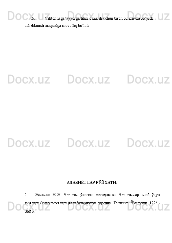 15. Viktorinaga tayyorgarlikni oshirish uchun biron bir mavzu bo’yich 
acheklanish maqsadga muvoffiq bo’ladi.  
 
 
  
 
 
 
 
 
 
 
 
 
 
 
 
 
 
 
 
 
 
 
АДАБИЁТЛАР РЎЙХАТИ: 
 
1. Жалолов   Ж.Ж.   Чет   тил   ўкигиш   методикаси.   Чет   тиллар   олий   ўқув
юртлари (факультетлари)талабалариучун дарслик. Тошкенг: Ўкигувчи, 1996.-
368 б.  
