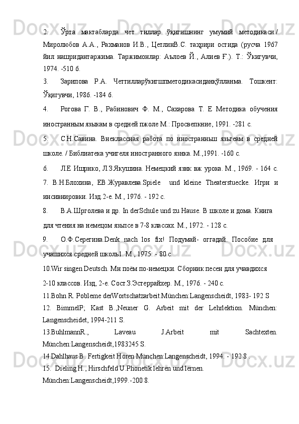 2. Ўрта   мактабларда   чет   тиллар   ўқигишнинг   умумий   методикаси./
Миролюбов   А.А.,   Рахманов   И.В.,   ЦетлинВ.С.   таҳрири   остида   (русча   1967
йил   нашридантаржима.   Таржимонлар:   Аълоев   Й.,   Алиев   Ғ.).   Т.:   Ўкигувчи,
1974. -510 6. 
3. Зарипова   Р.А.   Четтилларўкигшпметодикасиданқўлланма.   Тошкент:
Ўқигувчи, 1986. -184 6. 
4. Рогова   Г.   В.,   Рабинович   Ф.   М.,   Сахарова   Т.   Е   Методика   обучения
иностранным языкам в средней пжоле М.: Просвепкние, 1991. -281 с. 
5. С.Н.Савина.   Внеклассная   работа   по   иностранньш   язьгеам   в   средней
школе. / Библиатека учигеля иностранного язнка. М.,1991. -160 с. 
6. Л.Е Ишрнко, Л.З.Якушина. Немецкий язнк вж урока. М ., 1969. - 164   с .
7.   В . Н . Блохина ,   ЕВ . Журавлева .Spiele     und   kleine   Theaterstuecke.   Игрн   и
инсивнировки. Изд.2-е. М., 1976. - 192 с. 
8. В.А.Шрголева и др.  In derSchule und zu Hause.  В школе и дома. Книга
для чтения на немецом язьпсе в 7-8 классах. М., 1972. - 128 с. 
9. О . Ф . Серегина .Denk   nach   los   fix!   Подумай-   оггадай.   Пособие   для
учашихся средней школь1. М., 1975. - 80 с. 
10.Wir singen Deutsch. Мн поём по-немецки. Сборник песен для учавдихся 
2-10 классов. Изд, 2-е. Сост.З.Эстеррайхер. М., 1976. - 240 с. 
11.Bohn R. Pobleme derWortschatzarbeit.München:Langenscheidt, 1983- 192 S 
12.   BimmelP;   Kast   B.,Neuner   G.   Arbeit   mit   der   Lehrlektion.   München:
Langenscheidet, 1994-211 S.  
13.BuhlmannR.,   Laveau   J.Arbeit   mit   Sachtexten.
München:Langenscheidt,1983245 S.  
14.Dahlhaus B. Fertigkeit Hören München:Langenscheidt, 1994. - 192 8 . 
15. Dieling H., Hirschfeld U.Phonetik lehren und lernen. 
München:Langenscheidt,1999.-200 8.  