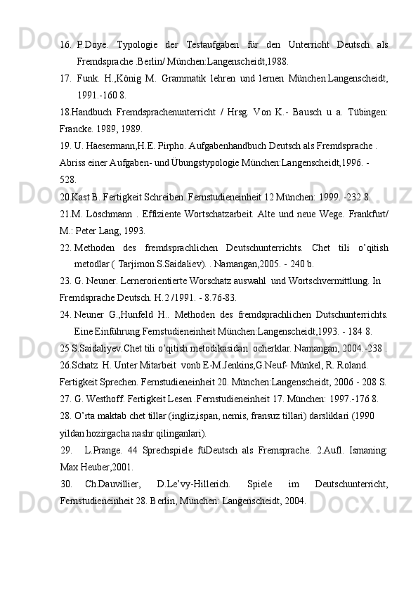 16. P.Doye.   Typologie   der   Testaufgaben   für   den   Unterricht   Deutsch   als
Fremdsprache .Berlin/ München:Langenscheidt,1988. 
17. Funk.   H.,König   M.   Grammatik   lehren   und   lernen   München:Langenscheidt,
1991.-160 8. 
18.Handbuch   Fremdsprachenunterricht   /   Hrsg.   Von   K.-   Bausch   u   a.   Tübingen:
Francke. 1989, 1989. 
19. U. Häesermann,H.E. Pirpho. Aufgabenhandbuch Deutsch als Fremdsprache . 
Abriss einer Aufgaben- und Übungstypologie München:Langenscheidt,1996. - 
528. 
20.Kast B. Fertigkeit Schreiben. Fernstudieneinheit 12 München: 1999. -232 8. 
21.M.   Löschmann   .   Effiziente   Wortschatzarbeit.   Alte   und   neue   Wege.   Frankfurt/
M.: Peter Lang, 1993.  
22. Methoden   des   fremdsprachlichen   Deutschunterrichts.   Chet   tili   o’qitish
metodlar ( Tarjimon S.Saidaliev). .  Namangan,2005. - 240 b. 
23. G. Neuner. Lernerorientierte Worschatz auswahl  und Wortschvermittlung.  In 
Fremdsprache Deutsch. Н.2 /1991. - 8.76-83. 
24. Neuner   G.,Hunfeld   H..   Methoden   des   fremdsprachlichen   Dutschunterrichts.
Eine Einführung.Fernstudieneinheit München:Langenscheidt,1993. - 184 8. 
25 S.Saidaliyev.Chet tili o’qitish metodikasidan  ocherklar. Namangan, 2004.-238 .
26.Schatz  H. Unter Mitarbeit  vonb E-M.Jenkins,G.Neuf- Münkel, R. Roland. 
Fertigkeit Sprechen. Fernstudieneinheit 20. München:Langenscheidt, 2006 - 208 S.
27. G. Westhoff. Fertigkeit Lesen .Fernstudieneinheit 17. München: 1997.-176 8. 
28. O’rta maktab chet tillar (ingliz,ispan, nemis, fransuz tillari) darsliklari (1990 
yildan hozirgacha nashr qilinganlari). 
29. L.Prange.   44   Sprechspiele   füDeutsch   als   Fremsprache.   2.Aufl.   Ismaning:
Max Heuber,2001. 
30. Ch.Dauvillier,   D.Le’vy-Hillerich.   Spiele   im   Deutschunterricht,
Fernstudieneinheit 28. Berlin, Munchen: Langenscheidt, 2004. 
                              
  