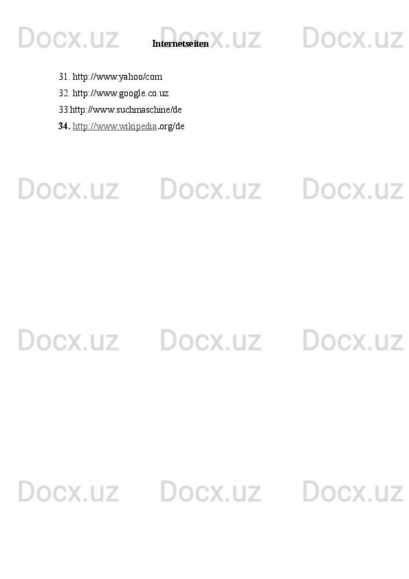                                         Internetseiten                   
   
31. http://www.yahoo/com  
32. http://www.google.co.uz 
33.http://www.suchmaschine/de   
34.  http://www.wikipedia . org/de 
   
 
 
 
 
 
 
  