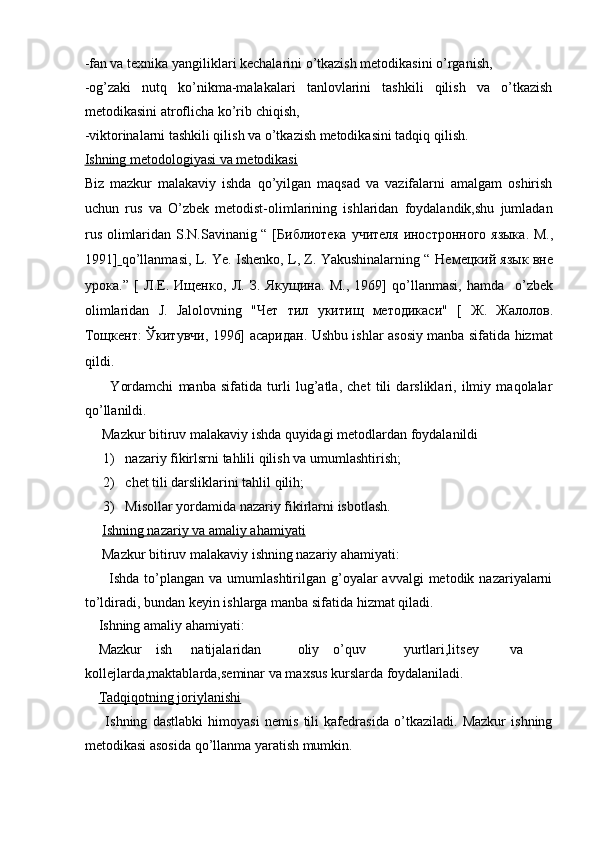 -fan va texnika yangiliklari kechalarini o’tkazish metodikasini o’rganish,  
-og’zaki   nutq   ko’nikma-malakalari   tanlovlarini   tashkili   qilish   va   o’tkazish
metodikasini atroflicha ko’rib chiqish,  
-viktorinalarni tashkili qilish va o’tkazish metodikasini tadqiq qilish.  
Ishning metodologiyasi va metodikasi   
Biz   mazkur   malakaviy   ishda   qo’yilgan   maqsad   va   vazifalarni   amalgam   oshirish
uchun   rus   va   O’zbek   metodist-olimlarining   ishlaridan   foydalandik,shu   jumladan
rus olimlaridan S.N.Savinanig “ [ Библиотека   учителя   иностронного   языка .   М .,
1991]   qo’llanmasi, L. Ye. Ishenko, L, Z. Yakushinalarning “  Немецкий   язык   вне
урока .”   [   Л . Е .   Ищенко ,   Л .   З .   Якущина .   М .,   1969]   qo’llanmasi,   hamda     o’zbek
olimlaridan   J.   Jalolovning   " Чет   тил   укитищ   методикаси "   [   Ж .   Жалолов .
Тощкент :   Ўкитувчи , 1996]   асаридан . Ushbu ishlar asosiy manba sifatida hizmat
qildi.    
          Yordamchi   manba   sifatida   turli   lug’atla,   chet   tili   darsliklari,   ilmiy   maqolalar
qo’llanildi.  
     Mazkur bitiruv malakaviy ishda quyidagi metodlardan foydalanildi  
1) nazariy fikirlsrni tahlili qilish va umumlashtirish;  
2) chet tili darsliklarini tahlil qilih;  
3) Misollar yordamida nazariy fikirlarni isbotlash.  
      Ishning nazariy va amaliy ahamiyati   
     Mazkur bitiruv malakaviy ishning nazariy ahamiyati:  
         Ishda  to’plangan  va  umumlashtirilgan g’oyalar  avvalgi   metodik nazariyalarni
to’ldiradi, bundan keyin ishlarga manba sifatida hizmat qiladi.  
    Ishning amaliy ahamiyati:  
    Mazkur  ish  natijalaridan  oliy  o’quv  yurtlari,litsey  va
kollejlarda,maktablarda,seminar va maxsus kurslarda foydalaniladi.  
     Tadqiqotning joriylanishi   
        Ishning   dastlabki   himoyasi   nemis   tili   kafedrasida   o’tkaziladi.   Mazkur   ishning
metodikasi asosida qo’llanma yaratish mumkin.    