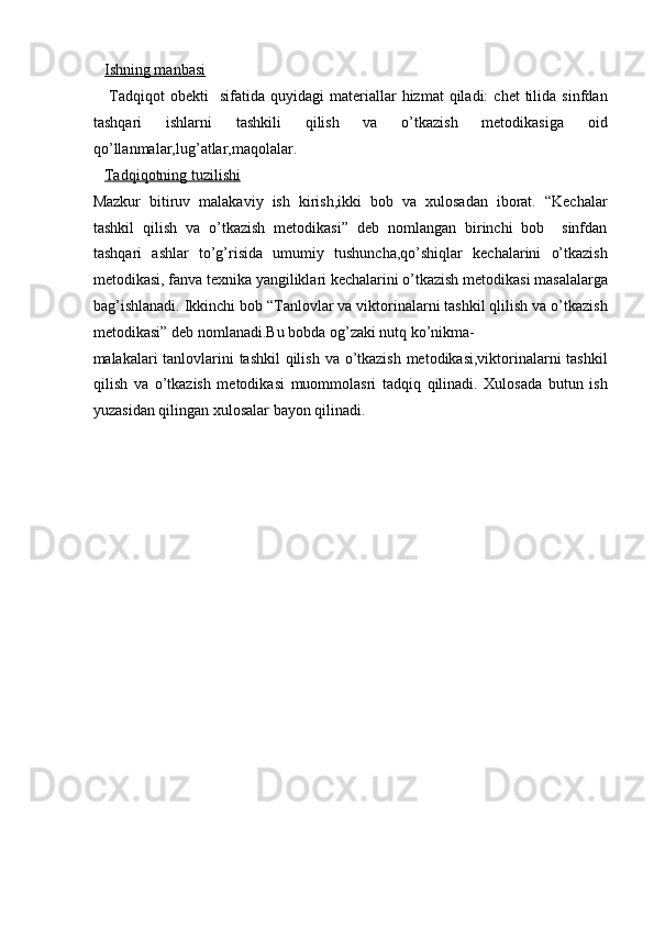     Ishning manbasi   
      Tadqiqot  obekti    sifatida  quyidagi  materiallar   hizmat   qiladi:   chet  tilida  sinfdan
tashqari   ishlarni   tashkili   qilish   va   o’tkazish   metodikasiga   oid
qo’llanmalar,lug’atlar,maqolalar.  
    Tadqiqotning tuzilishi   
Mazkur   bitiruv   malakaviy   ish   kirish,ikki   bob   va   xulosadan   iborat.   “Kechalar
tashkil   qilish   va   o’tkazish   metodikasi”   deb   nomlangan   birinchi   bob     sinfdan
tashqari   ashlar   to’g’risida   umumiy   tushuncha,qo’shiqlar   kechalarini   o’tkazish
metodikasi, fanva texnika yangiliklari kechalarini o’tkazish metodikasi masalalarga
bag’ishlanadi. Ikkinchi bob “Tanlovlar va viktorinalarni tashkil qlilish va o’tkazish
metodikasi” deb nomlanadi.Bu bobda og’zaki nutq ko’nikma-
malakalari tanlovlarini  tashkil  qilish va o’tkazish metodikasi,viktorinalarni tashkil
qilish   va   o’tkazish   metodikasi   muommolasri   tadqiq   qilinadi.   Xulosada   butun   ish
yuzasidan qilingan xulosalar bayon qilinadi.  
 
 
 
 
 
 
 
 
 
 
 
 
 
 
 
  