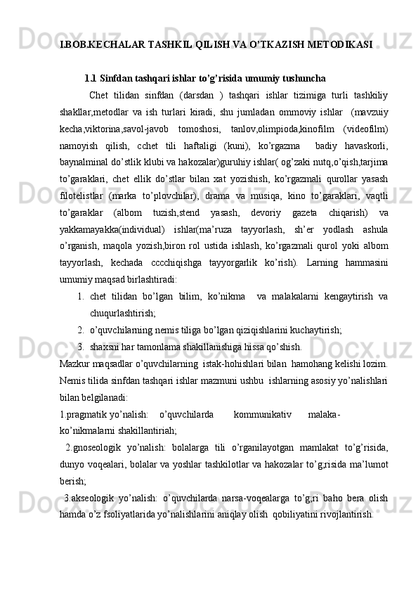 I.BOB.KECHALAR TASHKIL QILISH VA O’TKAZISH METODIKASI 
    
1.1   Sinfdan tashqari ishlar to’g’risida umumiy tushuncha   
          Chet   tilidan   sinfdan   (darsdan   )   tashqari   ishlar   tizimiga   turli   tashkiliy
shakllar,metodlar   va   ish   turlari   kiradi,   shu   jumladan   ommoviy   ishlar     (mavzuiy
kecha,viktorina,savol-javob   tomoshosi,   tanlov,olimpioda,kinofilm   (videofilm)
namoyish   qilish,   cchet   tili   haftaligi   (kuni),   ko’rgazma     badiy   havaskorli,
baynalminal do’stlik klubi va hakozalar)guruhiy ishlar( og’zaki nutq,o’qish,tarjima
to’garaklari,   chet   ellik   do’stlar   bilan   xat   yozishish,   ko’rgazmali   qurollar   yasash
filotelistlar   (marka   to’plovchilar),   drama   va   musiqa,   kino   to’garaklari,   vaqtli
to’garaklar   (albom   tuzish,stend   yasash,   devoriy   gazeta   chiqarish)   va
yakkamayakka(individual)   ishlar(ma’ruza   tayyorlash,   sh’er   yodlash   ashula
o’rganish,   maqola   yozish,biron   rol   ustida   ishlash,   ko’rgazmali   qurol   yoki   albom
tayyorlash,   kechada   cccchiqishga   tayyorgarlik   ko’rish).   Larning   hammasini
umumiy maqsad birlashtiradi:  
1. chet   tilidan   bo’lgan   bilim,   ko’nikma     va   malakalarni   kengaytirish   va
chuqurlashtirish;  
2. o’quvchilarning nemis tiliga bo’lgan qiziqishlarini kuchaytirish;  
3. shaxsni har tamonlama shakillanishiga hissa qo’shish.  
Mazkur maqsadlar o’quvchilarning  istak-hohishlari bilan  hamohang kelishi lozim.
Nemis tilida sinfdan tashqari ishlar mazmuni ushbu  ishlarning asosiy yo’nalishlari
bilan belgilanadi:   
1.pragmatik  yo’nalish:  o’quvchilarda  kommunikativ  malaka-
ko’nikmalarni shakillantiriah;  
  2.gnoseologik   yo’nalish:   bolalarga   tili   o’rganilayotgan   mamlakat   to’g’risida,
dunyo voqealari, bolalar va yoshlar tashkilotlar va hakozalar to’g;risida ma’lumot
berish;  
  3.akseologik   yo’nalish:   o’quvchilarda   narsa-voqealarga   to’g;ri   baho   bera   olish
hamda o’z fsoliyatlarida yo’nalishlarini aniqlay olish  qobiliyatini rivojlantirish.   