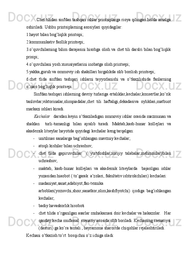            Chet tilidan sinfdan tashqari ishlar printsiplarga rioya qilingan holda amalga
oshiriladi. Ushbu printsiplarning asosiylari quyidagilar:  
1.hayot bilan bog’liqlik printsipi;  
2.kommunikativ faollik printsepi;  
3.o’quvchilarning bilim darajasini hisobga olish va chet tili darslri bilan bog’liqlik
prisipi;  
4.o’quvchilani yosh xususiyatlarini inobatga olish printsepi;  
5.yakka,guruh va ommoviy ish shakillari birgalikda olib borilish printsepi;  
6.chet   tlida   sinfdan   tashqari   ishlarni   tayyorlanishi   va   o’tkazilishida   fanlarning
o’zaro bog’liqlik printsepi.  
       Sinfdan tashqari ishlarning davriy turlariga ertaliklar,kechalar,konsertlar,ko’rik
tanlovlar,viktorinalar,olimpiadalar,chet   tili   haftaligi,dekadasiva   oyliklari,matbuot
markazi ishlari kiradi.  
        Kechalar    darsdan keyin o’tkaziladigan ommoviy ishlar orasida mazmunan va
shaklan     turli-tumanligi   bilan   ajralib   turadi.   Maktab,kasb-hunar   kollejlari   va
akademik litseylar hayotida quyidagi kechalar keng tarqalgan:  
- unitilmas sanalarga bag’ishlangan mavzuiy kechalar;  
- atoqli kishilar bilan uchrashuv;  
- chet   tlida   gapiruvchilar     (   yurtdoshlar,xorijiy   talabalar,mehmonlar)bilan
uchrashuv;  
- maktab,   kasb-hunar   kollejlari   va   akademik   litseylarda     bajarilgan   ishlar
yuzasidan hiaobot ( to’garak  a’zolari, fakultativ ishtirokchilari) kechalari: 
- madaniyat,sanat,adabiyot,fan-texnika
arboblari(yozuvchi,shoir,sanatkor,olim,kashfiyotchi)   ijodiga   bag’ishlangan
kechalar; 
- badiy havaskorlik hisoboti 
- chet tilida o’rganilgan asarlar muhakamasi doir kechalar va hakazolar.   Har
qanday kecha mufassal  ssenariy asosida olib boriladi. Kechaning ssenariysi
(dasturi) ga ko’ra tantali , bayramona sharoitda chiqishlar rejalashtiriladi.  
Kechani o’tkazish to’rt  bosqichni o’z ichiga oladi:    