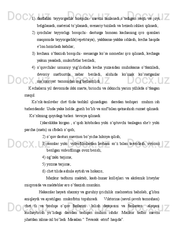 1) dastlabki   tayyorgarlik   bosqichi-   mavzu   tanlanadi,o’tadigan   vaqti   va   joyi
belgilanadi, material to’planadi, ssenariy tuziladi va bezash ishlari qilinadi;
2) ijrochilar   tayyorligi   bosqichi-   dasturga   bimoan   kachaning   ijro   qismlari
maqomida   tayyorgarlik(repetitsiya),   yakkama-yakka   ishlash,   kecha   haqida
e’lon hozirlash kabilar;  
3) kechani o’tkazish bosqichi- ssenariga ko’ra nomerlar ijro qilinadi, kechaga
yakun yasaladi, mukofotlar beriladi;  
4) o’quvchilar   umumiy   yig’ilishida   kecha   yuzasidan   muhokama   o’tkaziladi,
devoriy   matbuotda   xabar   beriladi,   alohida   ko’mak   ko’rsatganlar
ma’muriyat  tamonidan rag’batlantilidi.  
    Kechalarni yil davomida ikki marta, birinchi va ikkinchi yarim yillikda o’tkagan
maqul.  
        Ko’rik-tanlovlar   chet   tlida   tashkil   qlinadigan     darsdan   tashqari     muhim   ish
turlaridandir. Unda yaka holda ,gurih bo’lib va sinf bilan qatnashish ruxsat qilinadi.
     Ko’rikning quyidagi turlari  tavsiya qilinadi: 
                     1)darslikka kirgan , o’qish kitobidan yoki o’qituvchi tanlagan she’r yoki
parcha (matn) ni ifodali o’qish;  
2) o’quv dasturi mavzusi bo’yicha hikoya qilish;  
3) rasmlar   yoki     videofilmlardan   lavhani   so’z   bilan   tasvirlash,   ovozsiz
berilgan videofilmga ovoz berish;  
4) og’zaki tarjima;  
5) yozma tarjima;  
6) chet tilida ashula aytish va hokazo; 
                          Mazkur   tadbirni   maktab,   kasb-hunar   kollejlari   va   akdemik   litseylar
miqyosida va maktablar aro o’tkazish mumkin.   
             Hakamlar hayati shaxsiy va guruhiy ijrichilik  mahoratini baholab, g’libni
aniqlaydi va ajratilgan  mukofotni topshiradi.     Viktorina (savol-javob tamoshasi)
chet   tli   va   boshqa   o’quv   fanlarini     bilish   darajasini   va   fanlararo     aloqani
kuchaytirish   yo’lidagi   darsdan   tashqari   muhim   ishdir.   Mazkur   tadbir   mavzu
jihatdan xilma-xil bo’ladi. Masalan “ Tevarak -atrof  haqida”.   