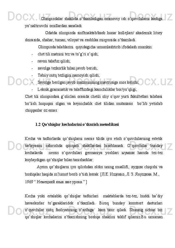                        Olimpiodalar shaklida o’tkaziladigan ommoviy ish o’quvchilarni kasbga
yo’naltiruvchi omillardan sanaladi.  
                        Odatda   olimpioda   sinf/maktab/kasb   hunar   kollejlari/   akademik   litsey
doirasida, shahar, tuman, viloyat va esublika miqyosida o’tkaziladi.  
             Olimpioda talablarini  quyidagicha umumlashtirib ifodalash mumkin:  
- chet tili matnini tez va to’g’ri o’qish;  
- ravon talafuz qilish;  
- savolga tezkorlik bilan javob berish;  
- Tabiiy nutq tezligini namoyish qilish;  
- Savolga berilgan javob mazmunining mavzusiga mos kelishi;  
- Leksik,grammatik va talaffuzdagi kamchiliklar bor/yo’qligi;   
Chet  tili  olimpiodasi  g’oliclari orasida chetili  oliy o’quv yurti fakultetlari  talabasi
bo’lish   huquqini   olgan   va   keyinchalik   chet   tilidan   mutaxasis     bo’lib   yetishib
chiqqanlar oz emas.  
 
1.2   Qo’shiqlar kechalarini o’tkazish metodikasi  
 
Kecha   va   tadbirlarda   qo’shiqlarni   nemis   tilida   ijro   etish   o’quvchilarning   estetik
tarbiyasini   oshirishda   qiziqarli   shakllardan   hisoblanadi.   O’quvchilar   bunday
kechalarda     nemis   o’quvchilari   germaniya   yoshlari   ыумши   hamda   tez-tez
kuylaydigan qo’shiqlar bilan tanishadilar.  
                Ayrim   qo’shiqlarni   ijro   qilishdan   oldin   uning   muallifi,   лудши   chiqishi   va
boshqalar haqida m’lumot berib o’tish kerak.  [Л.Е. Ищенко, Л. З. Якущина. М., 
1969 “ Немецкий язык вне урока.” ]
          
Kecha   yoki   ertalabki   qo’shiqlar   tadbirlari     maktablarda   tez-tez,   huddi   ba’diy
havaskorlar   to’garaklaridek   o’tkaziladi.   Biroq   bunday   komtsert   dasturlari
o’quvchilar   nutq   faoliyatining   o’sishiga     kam   tasir   qiladi.   Shuning   uchun   biz
qo’shiqlar   kechalarini   o’tkazishning   boshqa   shaklini   taklif   qilamiz.Bu   umuman 