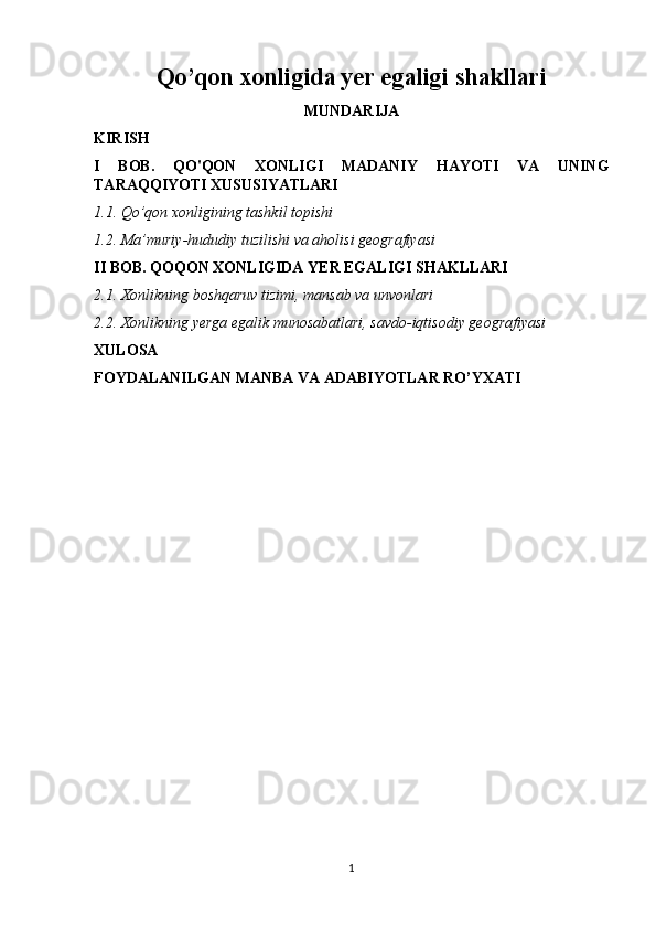 Qo’qon xonligida yer egaligi shakllari
MUNDARIJA
KIRISH
I   BOB.   QO'QON   XONLIGI   MADANIY   HAYOTI   VA   UNING
TARAQQIYOTI XUSUSIYATLARI
1.1. Qo’qon xonligining tashkil topishi 
1.2. Ma’muriy-hududiy tuzilishi va aholisi geografiyasi
II BOB. QOQON XONLIGIDA YER EGALIGI SHAKLLARI
2.1. Xonlikning boshqaruv tizimi, mansab va unvonlari
2.2. Xonlikning yerga egalik munosabatlari, savdo-iqtisodiy geografiyasi
XULOSA
FOYDALANILGAN MANBA VA ADABIYOTLAR RO’YXATI
       
1 