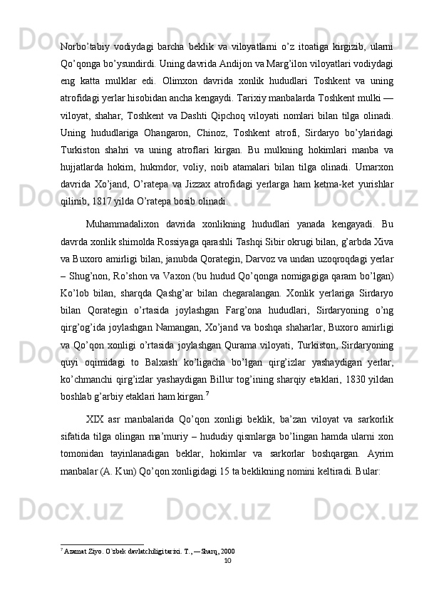 Norbo’tabiy   vodiydagi   barcha   beklik   va   viloyatlarni   o’z   itoatiga   kirgizib,   ularni
Qo’qonga bo’ysundirdi. Uning davrida Andijon va Marg’ilon viloyatlari vodiydagi
eng   katta   mulklar   edi.   Olimxon   davrida   xonlik   hududlari   Toshkent   va   uning
atrofidagi yerlar hisobidan ancha kengaydi. Tarixiy manbalarda Toshkent mulki —
viloyat,   shahar,   Toshkent   va   Dashti   Qipchoq   viloyati   nomlari   bilan   tilga   olinadi.
Uning   hududlariga   Ohangaron,   Chinoz,   Toshkent   atrofi,   Sirdaryo   bo’ylaridagi
Turkiston   shahri   va   uning   atroflari   kirgan.   Bu   mulkning   hokimlari   manba   va
hujjatlarda   hokim,   hukmdor,   voliy,   noib   atamalari   bilan   tilga   olinadi.   Umarxon
davrida   Xo’jand,   O’ratepa   va   Jizzax   atrofidagi   yerlarga   ham   ketma-ket   yurishlar
qilinib, 1817 yilda O’ratepa bosib olinadi.
Muhammadalixon   davrida   xonlikning   hududlari   yanada   kengayadi.   Bu
davrda xonlik shimolda Rossiyaga qarashli Tashqi Sibir okrugi bilan, g’arbda Xiva
va Buxoro amirligi bilan, janubda Qorategin, Darvoz va undan uzoqroqdagi yerlar
– Shug’non, Ro’shon va Vaxon (bu hudud Qo’qonga nomigagiga qaram bo’lgan)
Ko’lob   bilan,   sharqda   Qashg’ar   bilan   chegaralangan.   Xonlik   yerlariga   Sirdaryo
bilan   Qorategin   o’rtasida   joylashgan   Farg’ona   hududlari,   Sirdaryoning   o’ng
qirg’og’ida   joylashgan  Namangan,   Xo’jand  va   boshqa  shaharlar,  Buxoro  amirligi
va  Qo’qon  xonligi  o’rtasida  joylashgan   Qurama  viloyati,  Turkiston,  Sirdaryoning
quyi   oqimidagi   to   Balxash   ko’ligacha   bo’lgan   qirg’izlar   yashaydigan   yerlar,
ko’chmanchi  qirg’izlar  yashaydigan Billur tog’ining sharqiy etaklari, 1830 yildan
boshlab g’arbiy etaklari ham kirgan. 7
XIX   asr   manbalarida   Qo’qon   xonligi   beklik,   ba’zan   viloyat   va   sarkorlik
sifatida   tilga   olingan   ma’muriy   –   hududiy   qismlarga   bo’lingan   hamda   ularni   xon
tomonidan   tayinlanadigan   beklar,   hokimlar   va   sarkorlar   boshqargan.   Ayrim
manbalar (A. Kun) Qo’qon xonligidagi 15 ta beklikning nomini keltiradi. Bular: 
7
  Azamat Ziyo. O`zbek davlatchiligi tarixi. T., ―Sharq, 2000 
10 