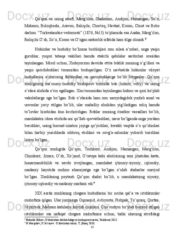 Qo’qon   va   uning   atrofi,   Marg’ilon,   Shahrixon,   Andijon,   Namangan,   So’x,
Mahram, Buloqboshi, Aravon, Baliqchi, Chortoq, Navkat, Koson, Chust  va Bobo
darhon. “Turkestanskie vedomosti” (1876, №13) to’plamida esa Asaka, Marg’ilon,
Baliqchi O’sh, So’x, Koson va O’zgan sarkorlik sifatida ham tilga olinadi. 8
Hokimlar   va   hududiy   bo’linma   boshliqlari   xon   oilasi   a’zolari,   unga   yaqin
guruhlar,   yuqori   tabaqa   vakillari   hamda   etakchi   qabilalar   sardorlari   orasidan
tayinlangan. Misol  uchun, Xudoyorxon davrida ettita beklik xonning o’g’illari  va
yaqin   qarishdoshlari   tomonidan   boshqarilgan.   O’z   navbatida   hokimlar   viloyat
hududlarini   o’zlarining   farzandlari   va   qarindoshlariga   bo’lib   berganlar.   Qo’qon
xonligining   ma’muriy-hududiy   boshqaruv   tizimida   bek   (hokim,   voliy)   va   uning
o’rdasi alohida o’rin egallagan. Xon tomonidan tayinlangan hokim va qozi ko’plab
vakolatlarga   ega   bo’lgan.   Bek   o’rdasida   ham   xon   saroyidagidek   yuzlab   amal   va
unvonlar   joriy   etilgan   bo’lib,   ular   mahalliy   aholidan   yig’iladigan   soliq   hamda
to’lovlar   hisobidan   kun   kechirishgan.   Beklar   xonning   itoatkor   vassallari   bo’lib,
mamlakatni idora etishida uni qo’llab-quvvatlashlari, zarur bo’lganda unga yordam
berishlari,   uning  hurmat-izzatini   joyiga  qo’yishlari,  kerakli  vaqtda  o’z  qo’shinlari
bilan   harbiy   yurishlarda   ishtiroq   etishlari   va   sovg’a-salomlar   yuborib   turishlari
lozim bo’lgan.
Qo’qon   xonligida   Qo’qon,   Toshkent,   Andijon,   Namangan,   Marg’ilon,
Chimkent,   Jizzax,   O’sh,   Xo’jand,   O’ratepa   kabi   aholisining   soni   jihatidan   katta,
hunarmandchilik   va   savdo   rivojlangan,   mamlakat   ijtimoiy-siyosiy,   iqtisodiy,
madaniy   hayotida   muhim   ahamiyatga   ega   bo’lgan   o’nlab   shaharlar   mavjud
bo’lgan.   Xonlikning   poytaxti   Qo’qon   shahri   bo’lib,   u   mamlakatning   siyosiy,
ijtimoiy-iqtisodiy va madaniy markazi edi. 9
XIX   asrda   xonlikning   chegara   hududlarini   bir   necha   qal’a   va   istehkomlar
muhofaza qilgan. Ular jumlasiga Oqmasjid, Avliyoota, Pishpak, To’qmoq, Qurtka,
Niyozbek, Mahram kabilarni kiritish mumkin. Chu vodiysi bo’ylab bunyod etilgan
istehkomlar   esa   nafaqat   chegara   muhofazasi   uchun,   balki   ularning   atrofidagi
8
  Bohodir Eshov, O‘zbekiston davlatchiligi va boshqaruvi tarixi, Toshkent-2012 
9
  N.Norqulov, U.Jo`rayev. O`zbekiston tarixi. T.,Sharq 2010.
11 