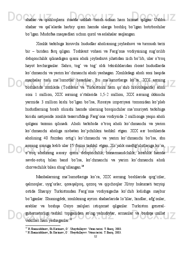 shahar   va   qishloqlarni   itoatda   ushlab   turish   uchun   ham   hizmat   qilgan.   Ushbu
shahar   va   qal’alarda   harbiy   qism   hamda   ularga   boshliq   bo’lgan   botirboshilar
bo’lgan. Mudofaa maqsadlari uchun qurol va aslahalar saqlangan.
Xonlik   tarkibiga   kiruvchi   hududlar   aholisining   joylashuvi   va   turmush   tarzi
bir   –   biridan   farq   qilgan.   Toshkent   vohasi   va   Farg’ona   vodiysining   sug’orilib
dehqonchilik   qilinadigan   qismi   aholi   joylashuvi   jihatidan   zich   bo’lib,   ular   o’troq
hayot   kechirganlar.   Sahro,   tog’   va   tog’   oldi   tekisliklaridan   iborat   hududlarda
ko’chmanchi va yarim ko’chmanchi aholi yashagan. Xonlikdagi aholi soni haqida
manbalar   turli   ma’lumotlar   beradilar.   Bu   ma’lumotlarga   ko’ra,   XIX   asrning
boshlarida   xonlikda   (Toshkent   va   Turkistonni   ham   qo’shib   hisoblaganda)   aholi
soni   1   million,   XIX   asrning   o’rtalarida   1,5-2   million,   XIX   asrning   ikkinchi
yarmida   3   million   kishi   bo’lgan   bo’lsa,   Rossiya   imperiyasi   tomonidan   ko’plab
hududlarning   bosib   olinishi   hamda   ularning   bosqinchilar   ma’muriyati   tarkibiga
kirishi   natijasida   xonlik   tasarrufidagi   Farg’ona   vodiysida   2   millionga   yaqin   aholi
qolgani   taxmin   qilinadi.   Aholi   tarkibida   o’troq   aholi   ko’chmanchi   va   yarim
ko’chmanchi   aholiga   nisbatan   ko’pchilikni   tashkil   etgan.   XIX   asr   boshlarida
aholining   40   foizdan   ortig’i   ko’chmanchi   va   yarim   ko’chmanchi   bo’lsa,   shu
asrning oxiriga kelib ular 15 foizni tashkil etgan. Xo’jalik mashg’ulotlariga ko’ra,
o’troq   aholining   asosiy   qismi   dehqonchilik,   hunarmandchilik,   kosiblik   hamda
savdo-sotiq   bilan   band   bo’lsa,   ko’chmanchi   va   yarim   ko’chmanchi   aholi
chorvachilik bilan shug’ullangan. 10
Manbalarning   ma’lumotlariga   ko’ra,   XIX   asrning   boshlarida   qirg’izlar,
qalmoqlar,   uyg’urlar,   qoraqalpoq,   qozoq   va   qipchoqlar   Xitoy   hukumati   tazyiqi
ostida   Sharqiy   Turkistondan   Farg’ona   vodiysigacha   ko’chib   kelishga   majbur
bo’lganlar.  Shuningdek,  xonlikning  ayrim  shaharlarida   lo’lilar,  hindlar,  afg’onlar,
arablar   va   boshqa   Osiyo   xalqlari   istiqomat   qilganlar.   Turkiston   general-
gubernatorligi   tashkil   topganidan   so’ng   yahudiylar,   armanlar   va   boshqa   millat
vakillari ham yashaganlar. 11
10
  R.Shamsiddinov, Sh Karimov, O`. Ubaydullayev. Vatan tarixi. T.Sharq. 2003.
11
  R.Shamsiddinov, Sh Karimov, O`. Ubaydullayev. Vatan tarixi. T.Sharq. 2003. 
12 